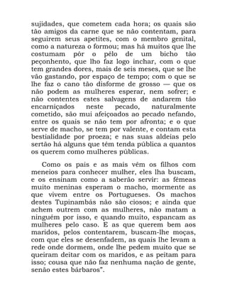 22
VXMLGDGHV TXH FRPHWHP FDGD KRUD RV TXDLV VmR
WmR DPLJRV GD FDUQH TXH VH QmR FRQWHQWDP SDUD
VHJXLUHP VHXV DSHWLWHV FRP R PHPEUR JHQLWDO
FRPR D QDWXUH]D R IRUPRX PDV Ki PXLWRV TXH OKH
FRVWXPDP S{U R SrOR GH XP ELFKR WmR
SHoRQKHQWR TXH OKR ID] ORJR LQFKDU FRP R TXH
WHP JUDQGHV GRUHV PDLV GH VHLV PHVHV TXH VH OKH
YmR JDVWDQGR SRU HVSDoR GH WHPSR FRP R TXH VH
OKH ID] R FDQR WmR GLVIRUPH GH JURVVR ³ TXH RV
QmR SRGHP DV PXOKHUHV HVSHUDU QHP VRIUHU H
QmR FRQWHQWHV HVWHV VDOYDJHQV GH DQGDUHP WmR
HQFDUQLoDGRV QHVWH SHFDGR QDWXUDOPHQWH
FRPHWLGR VmR PXL DIHLoRDGRV DR SHFDGR QHIDQGR
HQWUH RV TXDLV VH QmR WHP SRU DIURQWD H R TXH
VHUYH GH PDFKR VH WHP SRU YDOHQWH H FRQWDP HVWD
EHVWLDOLGDGH SRU SURH]D H QDV VXDV DOGHLDV SHOR
VHUWmR Ki DOJXQV TXH WrP WHQGD S~EOLFD D TXDQWRV
RV TXHUHP FRPR PXOKHUHV S~EOLFDV
&RPR RV SDLV H DV PDLV YrP RV ILOKRV FRP
PHQHLRV SDUD FRQKHFHU PXOKHU HOHV OKD EXVFDP
H RV HQVLQDP FRPR D VDEHUmR VHUYLU DV IrPHDV
PXLWR PHQLQDV HVSHUDP R PDFKR PRUPHQWH DV
TXH YLYHP HQWUH RV 3RUWXJXHVHV 2V PDFKRV
GHVWHV 7XSLQDPEiV QmR VmR FLRVRV H DLQGD TXH
DFKHP RXWUHP FRP DV PXOKHUHV QmR PDWDP D
QLQJXpP SRU LVVR H TXDQGR PXLWR HVSDQFDP DV
PXOKHUHV SHOR FDVR ( DV TXH TXHUHP EHP DRV
PDULGRV SHORV FRQWHQWDUHP EXVFDP OKH PRoDV
FRP TXH HOHV VH GHVHQIDGHP DV TXDLV OKH OHYDP D
UHGH RQGH GRUPHP RQGH OKH SHGHP PXLWR TXH VH
TXHLUDP GHLWDU FRP RV PDULGRV H DV SHLWDP SDUD
LVVR FRXVD TXH QmR ID] QHQKXPD QDomR GH JHQWH
VHQmR HVWHV EiUEDURVµ
 