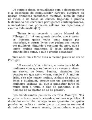 23
'R FRQWDWR GHVVD VHQVXDOLGDGH FRP R GHVUHJUDPHQWR
H D GLVVROXomR GR FRQTXLVWDGRU HXURSHX VXUJLUDP DV
QRVVDV SULPLWLYDV SRSXODo}HV PHVWLoDV 7HUUD GH WRGRV
RV YtFLRV H GH WRGRV RV FULPHV 6HJXQGR R SUySULR
WHVWHPXQKR GRV HVFULWRUHV SRUWXJXHVHV FRQWHPSRUkQHRV
D LPRUDOLGDGH GRV SULPHLURV FRORQRV HUD HVSDQWRVD H
H[FHGLD WRGD PHGLGD
´1HVVD WHUUD HVFUHYLD R SDGUH 0DQRHO GD
1yEUHJD Ki XP JUDQGH SHFDGR TXH p WHUHP
RV KRPHQV TXDVH WRGRV VXDV QHJUDV SRU
PDQFHEDV H RXWUDV OLYUHV TXH SHGHP DRV QHJURV
SRU PXOKHUHV VHJXQGR R FRVWXPH GD WHUUD TXH p
WHUHP PXLWDV PXOKHUHV ( HVWDV GHL[DP QDV
TXDQGR OKHV DSUD] R TXH p JUDQGH HVFkQGDORµ
7UrV DQRV PDLV WDUGH GL]LD R PHVPR MHVXtWD DR UHL GH
3RUWXJDO
´-i HVFUHYL D 9 $ D IDOWD TXH QHVWD WHUUD Ki GH
PXOKHUHV FRP TXH RV KRPHQV VH FDVHP H YLYDP
HP VHUYLoR GH 1RVVR 6HQKRU DIDVWDGRV GRV
SHFDGRV HP TXH DJRUD YLYHP PDQGH 9 $ PXLWDV
yUImV H VH QmR KRXYHU PXLWDV YHQKDP GH PLVWXUD
GHODV H TXDLVTXHU SRUTXH VmR WmR GHVHMDGDV DV
PXOKHUHV EUDQFDV Fi TXH D TXDLVTXHU IDUmR Fi
PXLWR EHP j WHUUD H HODV VH JDQKDUmR H RV
KRPHQV GH Fi DIDVWDU VH mR GR SHFDGRµ
'RV EDQGHLUDQWHV SDXOLVWDV HVFUHYLD 0RQWRD ´,DV
PXMHUHV GH EXHQ SDUHFHU FDVDGDV VROWHUDV y JHQWLOHV HO
GXHxR ODV HQFHUUDED FRQVLJR HQ XQ DSRVHQWR FRQ TXLHQ
SDVDED ODV QRFKHV DO PRGR TXH XQ FDEURQ HQ XQ FXUUDO
GH FDEUDVµ 1R PHVPR VpFXOR WHVWHPXQKDYD R SDGUH
 