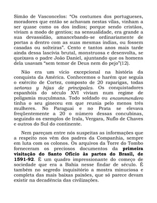 24
6LPmR GH 9DVFRQFHORV ´2V FRVWXPHV GRV SRUWXJXHVHV
PRUDGRUHV TXH HQWmR VH DFKDYDP QHVWDV YLODV YLQKDP D
VHU TXDVH FRPR RV GRV tQGLRV SRUTXH VHQGR FULVWmRV
YLYLDP D PRGR GH JHQWLRV QD VHQVXDOLGDGH HUD JUDQGH D
VXD GHYDVVLGmR DPDQFHEDQGR VH RUGLQDULDPHQWH GH
SRUWDV D GHQWUR FRP DV VXDV PHVPDV tQGLDV RX IRVVHP
FDVDGDV RX VROWHLUDVµ &HQWR H WDQWRV DQRV PDLV WDUGH
DLQGD GHVVD ODVFtYLD EUXWDO PRQVWUXRVD H GHVHQYROWD VH
TXHL[DYD R SDGUH -RmR 'DQLHO DMXQWDQGR TXH RV KRPHQV
GHOD XVDYDP ´VHP WHPRU GH 'HXV QHP GR SHMRµ
1mR HUD XP YtFLR H[FHSFLRQDO QD KLVWyULD GD
FRQTXLVWD GD $PpULFD &RQKHFHPRV R KDUpP TXH VHJXLD
R H[pUFLWR GH &RUWH] FRPSRVWR GH UDSDULJDV WRGDV
VHxRUDV  KLMDV GH SULQFLSDOHV 2V FRQTXLVWDGRUHV
HVSDQKyLV GR VpFXOR ;9, YLYLDP QXP UHJLPH GH
SROLJDPLD PXoXOPDQD 7RGR VROGDGR RX HQFRPPHQGHUR
WLQKD R VHX JLQHFHX HP TXH UHXQLD SHOR PHQRV WUrV
PXOKHUHV 1R 3DUDJXDL H QR 3UDWD VH HOHYDYD
IUHTHQWHPHQWH D R Q~PHUR GHVVDV FRQFXELQDV
VHJXLQGR RV H[HPSORV GH ,UDOD 9HUJDUD 1XIOR GH &KDYHV
H RXWURV GR 6XO GR FRQWLQHQWH
1HP SDUHoDP HQWUH QyV VXVSHLWDV DV LQIRUPDo}HV TXH
D UHVSHLWR QRV YrP GRV SDGUHV GD &RPSDQKLD VHPSUH
HP OXWD FRP RV FRORQRV 2V DUTXLYRV GD 7RUUH GR 7RPER
IRUQHFHUDP RV SUHFLRVRV GRFXPHQWRV GD SULPHLUD
YLVLWDomR GR 6DQWR 2ItFLR jV SDUWHV GR %UDVLO GH
e XP TXDGUR LPSUHVVLRQDQWH GR FRPHoR GH
VRFLHGDGH TXH HUD D %DKLD QHVVH ILQGDU GH VpFXOR e
WDPEpP QR VHJUHGR LQTXLVLWyULR D PRVWUD PLQXFLRVD H
FRPSOHWD GDV PDLV EDL[DV SDL[}HV TXH Vy SDUHFH GHYDP
H[LVWLU QD GHFDGrQFLD GDV FLYLOL]Do}HV
 