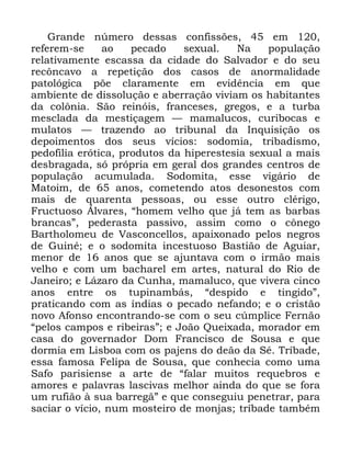 25
*UDQGH Q~PHUR GHVVDV FRQILVV}HV HP
UHIHUHP VH DR SHFDGR VH[XDO 1D SRSXODomR
UHODWLYDPHQWH HVFDVVD GD FLGDGH GR 6DOYDGRU H GR VHX
UHF{QFDYR D UHSHWLomR GRV FDVRV GH DQRUPDOLGDGH
SDWROyJLFD S}H FODUDPHQWH HP HYLGrQFLD HP TXH
DPELHQWH GH GLVVROXomR H DEHUUDomR YLYLDP RV KDELWDQWHV
GD FRO{QLD 6mR UHLQyLV IUDQFHVHV JUHJRV H D WXUED
PHVFODGD GD PHVWLoDJHP ³ PDPDOXFRV FXULERFDV H
PXODWRV ³ WUD]HQGR DR WULEXQDO GD ,QTXLVLomR RV
GHSRLPHQWRV GRV VHXV YtFLRV VRGRPLD WULEDGLVPR
SHGRILOLD HUyWLFD SURGXWRV GD KLSHUHVWHVLD VH[XDO D PDLV
GHVEUDJDGD Vy SUySULD HP JHUDO GRV JUDQGHV FHQWURV GH
SRSXODomR DFXPXODGD 6RGRPLWD HVVH YLJiULR GH
0DWRLP GH DQRV FRPHWHQGR DWRV GHVRQHVWRV FRP
PDLV GH TXDUHQWD SHVVRDV RX HVVH RXWUR FOpULJR
)UXFWXRVR ÉOYDUHV ´KRPHP YHOKR TXH Mi WHP DV EDUEDV
EUDQFDVµ SHGHUDVWD SDVVLYR DVVLP FRPR R F{QHJR
%DUWKRORPHX GH 9DVFRQFHOORV DSDL[RQDGR SHORV QHJURV
GH *XLQp H R VRGRPLWD LQFHVWXRVR %DVWLmR GH $JXLDU
PHQRU GH DQRV TXH VH DMXQWDYD FRP R LUPmR PDLV
YHOKR H FRP XP EDFKDUHO HP DUWHV QDWXUDO GR 5LR GH
-DQHLUR H /i]DUR GD &XQKD PDPDOXFR TXH YLYHUD FLQFR
DQRV HQWUH RV WXSLQDPEiV ´GHVSLGR H WLQJLGRµ
SUDWLFDQGR FRP DV tQGLDV R SHFDGR QHIDQGR H R FULVWmR
QRYR $IRQVR HQFRQWUDQGR VH FRP R VHX F~PSOLFH )HUQmR
´SHORV FDPSRV H ULEHLUDVµ H -RmR 4XHL[DGD PRUDGRU HP
FDVD GR JRYHUQDGRU 'RP )UDQFLVFR GH 6RXVD H TXH
GRUPLD HP /LVERD FRP RV SDMHQV GR GHmR GD 6p 7UtEDGH
HVVD IDPRVD )HOLSD GH 6RXVD TXH FRQKHFLD FRPR XPD
6DIR SDULVLHQVH D DUWH GH ´IDODU PXLWRV UHTXHEURV H
DPRUHV H SDODYUDV ODVFLYDV PHOKRU DLQGD GR TXH VH IRUD
XP UXILmR j VXD EDUUHJmµ H TXH FRQVHJXLX SHQHWUDU SDUD
VDFLDU R YtFLR QXP PRVWHLUR GH PRQMDV WUtEDGH WDPEpP
 