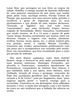 26
/XL]D 5RL] TXH SHUVHJXLD QD VXD I~ULD DV QHJUDV GD
FLGDGH 3HGyILOR R F{QHJR -DFRPH GH 4XHLUR] GHIORUDGRU
GH XPD SHTXHQD PDPDOXFD GH VHLV DQRV TXH YHQGLD
SHL[H SHODV UXDV VDFUtOHJR HUyWLFR )HUQmR &DEUDO GH
7KDGH TXH TXHLPDUD YLYD XPD HVFUDYD tQGLD JUiYLGD H
HVFROKHUD D LJUHMD GH -DJXDULSH SDUD RV VHXV
DMXQWDPHQWRV H TXH GLDQWH GH XPD UHSXOVD GHFODUDYD
´WURFHQGR RV ELJRGHVµ TXH LVVR WXGR HUDP
´FDUDQWRQKDVµ TXH XPD ERFKHFKD G iJXD ODYDYD
FXOSDGR GH EHVWLDOLGDGH +HLWRU *RQoDOYHV FRQIHVVDQGR
TXH VHQGR PHQLQR GH D DQRV H SDVWRU GH JDGR
´QHVVH WHPSR GRUPLUD FDUQDOPHQWH SRU PXLWDV YH]HV HP
GLYHUVRV WHPSRV H OXJDUHV FRP PXLWDV DOLPiULDV
RYHOKDV EXUUDV YDFDV pJXDV HWF H DILQDO QRWiYHO SHOD
VXD SRVLomR VRFLDO R FDSLWmR 0DUWLP &DUYDOKR
WHVRXUHLUR GDV UHQGDV DPDQFHEDGR SXEOLFDPHQWH FRP
XP MRYHQ TXH R DFRPSDQKDYD QDV HQWUDGDV SHOR VHUWmR
(VVH WmR HVFDQGDORVR TXH IRUD UHFDPELDGR SDUD R UHLQR
SRU SHFDGR GH VRGRPLD
(P PHLR GHVVDV VXMLGDGHV FRPR GL]LD *DEULHO
6RDUHV FKHJD D GHVWDFDU VH SHOD VDGLD QRUPDOLGDGH GH
VXDV SURH]DV DPRURVDV 'RPLQJRV )HUQDQGHV SRU
DOFXQKD R 7DPDFXDQD PDPDOXFR EDQGHLUDQWH GH
3HUQDPEXFR FRPSDQKHLUR GH $QW{QLR 'LDV $GRUQR H
TXH VLPEROL]D WRGD D VXD pSRFD PHLR EiUEDUR PHLR
FLYLOL]DGR WDWXDGR GH XUXFX H JHQLSDSR YHQHUDGRU GR
3DSD GDV VDQWLGDGHV JHQWtOLFDV PDV ´FRQWHQGR QR VHX
FRUDomR D Ip GH &ULVWRµ WXGR SRU ILQJLPHQWR GL]LD ´SDUD
HQJDQDU DTXHOD JHQWHµ H WUD]r OD FRQVLJR SDUD D
HVFUDYLGmR &RQWHQWRX VH HP GHVYLUJLQDU GXDV DILOKDGDV
PHQRUHV H YLYHU j PRGD GRV VHOYDJHQV FRP R VHX KDUpP
GH FLQFR RX VHLV PXOKHUHV TXH D LQGLDGD OKH RIHUHFLD QR
VHUWmR
 