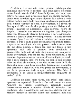 27
2 YtFLR H R FULPH QmR HUDP SRUpP SULYLOpJLR GDV
FDPDGDV LQIHULRUHV H PpGLDV GDV SRYRDo}HV FRORQLDLV
QHVVH ILP GR VpFXOR ;9, 2 IUDQFrV 3UDUG GH /DYDO TXH
HVWHYH QR %UDVLO QRV SULPHLURV DQRV GR VpFXOR VHJXLQWH
FRQWD XPD DQHGRWD TXH ODQoD DOJXPD OX] VREUH D YLGD
tQWLPD GD ERD VRFLHGDGH GD pSRFD $QGDYD HOH SDVVHDQGR
SHOD FLGDGH ´YHVWLGR GH VHGD j SRUWXJXHVD H j PRGD GH
*RD TXH p GLIHUHQWH GD GRV SRUWXJXHVHV GH /LVERD H GR
%UDVLOµ TXDQGR VH DSUR[LPRX XPD HVFUDYD QHJUD GH
$QJROD WUD]HQGR XP UHFDGR GH DOJXpP TXH GHVHMDYD
IDODU OKH 'HSRLV GH DOJXPD KHVLWDomR H SRU FXULRVLGDGH
DFHLWRX R FRQYLWH ´SDUD YHU HP TXH GDYDµ ´(OD IH] PH GDU
³ QDUUD 3UDUG ³ PLO YROWDV H URGHLRV SRU XPDV UXDV
HVFXUDV R TXH D FDGD SDVVR PH SXQKD HP JUDQGH WHUURU
H TXDVH HP UHVROXomR GH QmR SDVVDU PDLV DYDQWH PDV
HOD PH GDYD kQLPR H WDQWR IH] TXH PH OHYRX D XP
DSRVHQWR PXL EHOR H JUDQGH EHP PRELOLDGR H
JXDUQHFLGR RQGH QmR YL PDLV QLQJXpP VHQmR XPD MRYHP
GDPD SRUWXJXHVD TXH PH IH] PXL ERP DJDVDOKDGR H PH
PDQGRX ORJR PH DSUHVWDU XPD PXL ERD UHIHLomR H YHQGR
TXH R PHX FKDSpX QmR HUD ERP HOD FRP D VXD SUySULD
PmR PH WLURX GD FDEHoD H PH GHX RXWUR QRYR GH Om GH
(VSDQKD FRP XPD EHOD SUHVLOKD ID]HQGR PH SURPHWHU
TXH WRUQDULD D YLVLWi OD H GD VXD SDUWH PH IDYRUHFHULD H
PH GDULD JRVWR HP WXGR R TXH SXGHVVH 1mR IDOWHL j
SURPHVVD H LD YLVLWi OD IUHTHQWHPHQWH HQTXDQWR Oi
HVWLYHµ
'H]HQDV GH DQRV PDLV WDUGH HP SHOR %UDVLO
DSDUHFHX R HVSDQKRO )UDQFLVFR &RUUHDO DXWRU GH XPD
´9LDJHP jV ÌQGLDV 2FLGHQWDLVµ UHIHULQGR FRLVDV
LQWHUHVVDQWHV VREUH D PHVPD FLGDGH GR 6DOYDGRU ´$V
PXOKHUHV GL] R FDVWHOKDQR VmR PHQRV YLVtYHLV TXH QR
0p[LFR GHYLGR DR LPHQVR FL~PH GRV PDULGRV PDV VmR
 