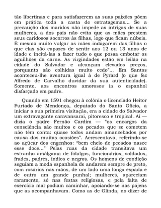 28
WmR OLEHUWLQDV H SDUD VDWLVID]HUHP DV VXDV SDL[}HV S}HP
HP SUiWLFD WRGD D FDVWD GH HVWUDWDJHPDV 6H D
SUHFDXomR GRV PDULGRV QmR LPSHGH DV LQWULJDV GH VXDV
PXOKHUHV D GRV SDLV QmR HYLWD TXH DV PmHV SUHVWHP
VHXV FDULGRVRV VRFRUURV jV ILOKDV ORJR TXH ILFDP Q~EHLV
e PHVPR PXLWR YXOJDU DV PmHV LQGDJDUHP GDV ILOKDV R
TXH HODV VmR FDSD]HV GH VHQWLU DRV RX DQRV GH
LGDGH H LQFLWi ODV D ID]HU WXGR R TXH SRVVD HPERWDU RV
DJXLOK}HV GD FDUQH $V YLUJLQGDGHV HVWmR HP OHLOmR QD
FLGDGH GR 6DOYDGRU H DOFDQoDP HOHYDGRV SUHoRV
SRUTXDQWR VmR FROKLGDV PXLWR FHGRµ (P 6DQWRV
DFRQWHFHX OKH DYHQWXUD LJXDO j GH 3UDUG R TXH IH]
$OIUHGR GH &DUYDOKR GXYLGDU GD VXD DXWHQWLFLGDGH
6RPHQWH DRV HQFRQWURV DPRURVRV LD R HVSDQKRO
GLVIDUoDGR HP SDGUH
4XDQGR HP FKHJRX j FRO{QLD R OLFHQFLDGR +HLWRU
)XUWDGR GH 0HQGRQoD GHSXWDGR GR 6DQWR 2ItFLR D
LQLFLDU D VXD SULPHLUD YLVLWDomR HUD D FLGDGH GR 6DOYDGRU
XP H[WUDYDJDQWH FDUDYDQVDUDL SLWRUHVFR H WURSLFDO $t ³
GL]LD R SDGUH )HUQmR &DUGLP ³ ´RV HQFDUJRV GD
FRQVFLrQFLD VmR PXLWRV H RV SHFDGRV TXH VH FRPHWHP
QmR WrP FRQWD TXDVH WRGRV DQGDP DPDQFHEDGRV SRU
FDXVD GDV PXLWDV RFDVL}HVµ $FUHVFHQWDYD UHIHULQGR VH
DR Do~FDU GRV HQJHQKRV ´EHP FKHLR GH SHFDGRV QDVFH
HVVH GRFH µ 3HODV UXDV GD FLGDGH WUDQVLWDYD XP
HVWUDQKR DPiOJDPD GH ILGDOJRV IXQFLRQiULRV VROGDGRV
IUDGHV SDGUHV tQGLRV H QHJURV 2V KRPHQV GH FRQGLomR
VHJXLDP D PRGD HVSDQKROD GH DQGDUHP VHPSUH GH SUHWR
FRP URViULRV QDV PmRV GH XP ODGR XPD ORQJD HVSDGD H
GH RXWUR XP JUDQGH SXQKDO PXOKHUHV DSDUHFLDP
UDUDPHQWH Vy QDV IHVWDV UHOLJLRVDV H SHOD IDOWD GH
H[HUFtFLR PDO SRGLDP FDPLQKDU DSRLDQGR VH QDV SDMHQV
TXH DV DFRPSDQKDYDP &RPR DV GH 2OLQGD QR GL]HU GH
 