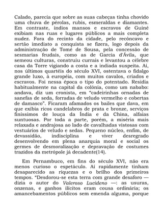 29
&DODGR SDUHFLD TXH VREUH DV VXDV FDEHoDV WLQKD FKRYLGR
XPD FKXYD GH SpURODV UXELV HVPHUDOGDV H GLDPDQWHV
(P FRQWUDVWH tQGLRV PDQVRV H HVFUDYRV GH *XLQp
H[LELDP QDV UXDV H OXJDUHV S~EOLFRV D PDLV FRPSOHWD
QXGH] )RUD GR UHFLQWR GD FLGDGH SHOR UHF{QFDYR H
VHUWmR LPHGLDWR D FRQTXLVWD VH IL]HUD ORJR GHSRLV GD
DGPLQLVWUDomR GH 7RPp GH 6RXVD SHOD FRQFHVVmR GH
VHVPDULDV IHXGDLV FRPR DV GH *DUFLD G ÉYLOD TXH
VHPHRX FXOWXUDV FRQVWUXLX FXUUDLV H OHYDQWRX D FpOHEUH
FDVD GD 7RUUH YLJLDQGR D FRVWD H D LQGLDGD VXVSHLWD $t
QRV ~OWLPRV TXDUWpLV GR VpFXOR ;9, RVWHQWDYD R ILGDOJR
JUDQGH OX[R j HXURSpLD FRP PXLWRV FDYDORV FULDGRV H
HVFUDYRV )RL QHVVD pSRFD R WLSR GR SRWHQWDGR 5HVLGLD
KDELWXDOPHQWH QD FDSLWDO GD FRO{QLD FRPR XP QDEDER
DQGDYD GL] XP FURQLVWD HP ´FDGHLULQKDV RUQDGDV GH
VDQHIDV GH VHGD IRUUDGDV GH YHOXGR YHUPHOKR H FREHUWDV
GH GDPDVFRµ )LFDUDP DIDPDGRV RV EDLOHV TXH GDYD HP
TXH H[LELD ULFRV FDQGHODEURV GH SUDWD H EURQ]H VHUYLoRV
ILQtVVLPRV GH ORXoD GD ÌQGLD H GD &KLQD DOIDLDV
VXQWXRVDV 3RU WRGD D SDUWH SRUpP D PLVpULD PDLV
UHOD[DGD H DQGUDMRVD DR ODGR GH FDYDOKDGDV YLVWRVDV FRP
YHVWXiULRV GH YHOXGR H VHGDV 3HTXHQR Q~FOHR HQILP GH
GHYDVVLGmR LQGLVFLSOLQD H YLYHU GHVUHJUDGR
GHVHQYROYHQGR HP SOHQD DQDUTXLD PRUDO H VRFLDO RV
JHUPHV GH GHVPRUDOL]DomR H GHSUDYDomR GH FRVWXPHV
WUD]LGRV GD PHWUySROH Mi GHFDGHQWH
(P 3HUQDPEXFR HP ILQV GR VpFXOR ;9, QmR HUD
PHQRV FXULRVR R HVSHWiFXOR $t UDSLGDPHQWH WLQKDP
GHVDSDUHFLGR DV ULTXH]DV H R EULOKR GRV SULPHLURV
WHPSRV ´'HVGRURX VH HVWD WHUUD FRP JUDQGH GHVDIRUR ³
GL]LD R DXWRU GR 9DOHURVR /XFLGHQR ³ DV XVXUDV
RQ]HQDV H JDQKRV LOtFLWRV HUDP FRXVD RUGLQiULD RV
DPDQFHEDPHQWRV S~EOLFRV VHP HPHQGD DOJXPD SRUTXH
 