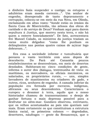 30
R GLQKHLUR ID]LD VXVSHQGHU R FDVWLJR RV HVWXSURV H
DGXOWpULRV HUDP PRHGD FRUUHQWH µ 8P VHQKRU GH
HQJHQKR GHVHVSHUDGR GH WDQWR GHSUDYDPHQWR H
FRUUXSomR FRORFRX VH HP PHLR GD UXD 1RYD HP 2OLQGD
H[FODPDQGR HP DOWDV YR]HV ´$RQGH HVWmR RV LUPmRV GD
6DQWD &DVD GH 0LVHULFyUGLD WmR ]HORVRV GDV REUDV GH
FDULGDGH H GR VHUYLoR GH 'HXV" 9HQKDP DTXL SDUD GDUHP
VHSXOWXUD j -XVWLoD TXH PRUUHX QHVWD WHUUD H QmR Ki
TXHP D HQWHUUH KRQUDGDPHQWHµ 'H IDWR DFUHVFHQWDYD
IUHL 0DQRHO &DODGR RV PLQLVWURV GD MXVWLoD WUD]LDP DV
YDUDV PXLWR GHOJDGDV ´FRPR OKH SXQKDP RV
GHOLQTHQWHV QDV SRQWDV TXDWUR FDL[DV GH Do~FDU ORJR
GREUDYDP µ
(UD HVVD D VRFLHGDGH LQIRUPH H WXPXOWXiULD TXH
SRYRDYD R YDVWR WHUULWyULR FHP DQRV GHSRLV GH
GHVFREHUWR 'R 3DUi DWp &DQDQpLD SRXFRV
HVWDEHOHFLPHQWRV VH GHVHQYROYLDP HP PHLR GH GHVHUWRV
GHVRODGRV +DELWDYDP QR FLQFR FRQGLo}HV GH JHQWH
LQIRUPD R DXWRU GRV 'LiORJRV WHVWHPXQKD GH YLVWD RV
PDUtWLPRV RV PHUFDGRUHV RV RILFLDLV PHFkQLFRV RV
VDODULDGRV RV SURSULHWiULRV UXUDLV ³ XQV VLPSOHV
ODYUDGRUHV GH PDQWLPHQWRV RX FULDGRUHV GH JDGR H
RXWURV ULFRV VHQKRUHV GH HQJHQKR $ FDPDGD LQIHULRU GD
SRSXODomR HUD IRUPDGD SRU HVFUDYRV LQGtJHQDV
DIULFDQRV RX VHXV GHVFHQGHQWHV &DUDFWHUL]DYD R
HXURSHX R GHVDPRU j WHUUD DTXLOR TXH R QRVVR
KLVWRULDGRU FKDPRX GH WUDQVRFHDQLVPR R GHVHMR GH
JDQKDU IRUWXQD R PDLV GHSUHVVD SRVVtYHO SDUD D
GHVIUXWDU QR DOpP PDU *DQGDYR REVHUYRX HQWUHWDQWR
TXH RV YHOKRV DFRVWXPDGRV DR SDtV QmR TXHULDP VDLU
PDLV (UDP FHUWDPHQWH RV TXH FRQVWLWXtUDP D HVWUXWXUD
EiVLFD UDFLDO RV SULPHLURV FRORQRV ³ GHJUHGDGRV
GHVHUWRUHV QiXIUDJRV ³ JHQWH GD 5HQDVFHQoD TXH R
 