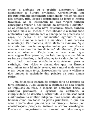 31
FULPH D DPELomR RX R HVStULWR DYHQWXUHLUR IL]HUD
DEDQGRQDU D (XURSD FLYLOL]DGD $SUHVHQWDYDP XP
SURGXWR KXPDQR ILVLFDPHQWH VHOHFLRQDGR WHQGR UHVLVWLGR
DRV SHULJRV WULEXWDo}HV H VRIULPHQWRV GD ORQJD H LQFHUWD
WUDYHVVLD $R VH LQVWDODUHP QR SDtV YLUJHP WLQKDP
FRQVHJXLGR YHQFHU D KRVWLOLGDGH GD QDWXUH]D H DGDSWDU
VH jV FRQGLo}HV GH XPD QRYD H[LVWrQFLD 1HVWD WLQKDP
DFHLWDGR PDLV RX PHQRV D PHQWDOLGDGH H D PRUDOLGDGH
DPELHQWHV H DSUHQGLGR FRP R DERUtJHQH RV SURFHVVRV GH
FDoD GH SHVFD H GH UXGLPHQWDU DJULFXOWXUD TXH
IRUQHFLDP R PLOKR R FDUi H D PDQGLRFD j VXD HVFDVVD
DOLPHQWDomR 6mR KRPHQV GL]LD 0HOOR GD &kPDUD ´TXH
VH FRQWHQWDP HP WHUHP TXDWUR tQGLDV SRU PDQFHEDV H
FRPHUHP RV PDQWLPHQWRV GD WHUUDµ 0RUDOPHQWH Mi HUDP
PHVWLoRV REVHUYRX &DSLVWUDQR H HVVD FRPR TXH
PHVWLoDJHP OKHV SHUPLWLX QD OXWD HP TXH VXFXPELDP
RV IUDFRV H WtPLGRV D IiFLO DGDSWDomR j YLGD FRORQLDO 3RU
RXWUR ODGR QHQKXP REVWiFXOR HQFRQWUDYDP SDUD D
VDWLVIDomR GRV YtFLRV H GHVPDQGRV TXH QD (XURSD
UHSULPLDP XPD OHL PDLV VHYHUD XPD PRUDO PDLV HVWULWD
H XP SRGHU PDLV IRUWH (QWUHJDYDP VH FRP D YLROrQFLD
GRV WHPSRV j VDFLHGDGH GDV SDL[}HV GH VXDV DOPDV
UXGHV
8PD GHODV IRL D ODVFtYLD GR EUDQFR VROWR QR SDUDtVR GD
WHUUD HVWUDQKD 7XGR IDYRUHFLD D H[DOWDomR GR VHX SUD]HU
RV LPSXOVRV GD UDoD D PROtFLD GR DPELHQWH ItVLFR D
FRQWtQXD SULPDYHUD D OLJHLUH]D GR YHVWXiULR D
FXPSOLFLGDGH GR GHVHUWR H VREUHWXGR D VXEPLVVmR IiFLO
H DGPLUDWLYD GD PXOKHU LQGtJHQD PDLV VHQVXDO GR TXH R
KRPHP FRPR HP WRGRV RV SRYRV SULPLWLYRV H TXH HP
VHXV DPRUHV GDYD SUHIHUrQFLD DR HXURSHX WDOYH] SRU
FRQVLGHUDo}HV SULiSLFDV LQVLQXD R VHYHUR 9DUQKDJHQ
3URFXUDYD H LPSRUWXQDYD RV EUDQFRV QDV UHGHV HP TXH
 