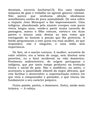 32
GRUPLDP HVFUHYLD $QFKLHWD (UD XPD VLPSOHV
PiTXLQD GH JR]R H WUDEDOKR QR DJUHVWH JLQHFHX FRORQLDO
1mR SDUHFH TXH QHQKXPD DIHLomR LGHDOL]DVVH
VHPHOKDQWHV XQL}HV GH SXUD DQLPDOLGDGH 'H XPD UHIHUH
R YLDMDQWH -HDQ 0RXFTXHW R ILP LPSUHVVLRQDQWH 8PD
LQGtJHQD DEDQGRQDGD SHOR DPDQWH HXURSHX FRP TXHP
YLYHUD ORQJRV DQRV YHQGR R SDUWLU QXPD FDUDYHOD GH
SDVVDJHP PDWRX R ILOKR FRPXP FRUWRX R HP GXDV
SDUWHV H ODQoRX XPD GHVWDV DR PDU FRPR TXH
HQWUHJDQGR DR KRPHP D SRUomR TXH OKH SHUWHQFLD $
ERUGR SHUJXQWDUDP D HVWH TXHP HUD HVVD PXOKHU DR TXH
UHVSRQGHX QmR p QLQJXpP p XPD tQGLD VHP
LPSRUWkQFLD
'H IDWR Vy R PDFKR FRQWDYD $ PXOKHU DFHVVyULR GH
YDORU UHODWLYR HUD D EHVWD GH FDUJD VHP GLUHLWRV QHP
SURYHLWRV RX R IDWRU LQFLGHQWDO QD YLGD GRPpVWLFD
)HQ{PHQR DQGURFrQWULFR GH RULJHP SRUWXJXHVD H
LQGtJHQD TXH SRU WDQWR WHPSR SHUGXURX QD HYROXomR
pWQLFD H VRFLDO GR SDtV 1mR R PRGLILFRX RX DQWHV R
DFRURoRRX D SDVVLYLGDGH LQIDQWLO GD QHJUD DIULFDQD TXH
YHLR IDFLOLWDU H GHVHQYROYHU D VXSHUH[FLWDomR HUyWLFD HP
TXH YLYLD R FRQTXLVWDGRU H SRYRDGRU H TXH YLQFRX WmR
IXQGDPHQWH R VHX FDUiFWHU SVtTXLFR
2XWUD SDL[mR SRUpP R GRPLQDYD 2XWUD DLQGD PDLV
WLUkQLFD ³ $ FRELoD
 