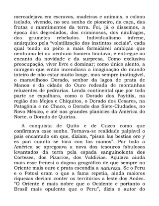 35
PHUFDGHMDYD HP HVFUDYRV PDGHLUDV H DQLPDLV R FRORQR
LVRODGR YLYHQGR QR VHX VRQKR GH SLRQHLUR GD FDoD GDV
IUXWDV H PDQWLPHQWRV GD WHUUD )RL Mi R GLVVHPRV D
pSRFD GRV GHJUHGDGRV GRV FULPLQRVRV GRV QiXIUDJRV
GRV JUXPHWHV UHEHODGRV ,QGLYLGXDOLVPR LQIUHQH
DQiUTXLFR SHOD ´YRODWLOL]DomR GRV LQVWLQWRV VRFLDLVµ FDGD
TXDO WHQGR QR SHLWR D PDLV IRUPLGiYHO DPELomR TXH
QHQKXPD OHL RX QHQKXP KRPHP OLPLWDYD H HQWUHJXH DR
HQFDQWR GD QRYLGDGH H GD VXUSUHVD &RPR H[FOXVLYD
SUHRFXSDomR YLYHU OLYUH H GRPLQDU FRPR ~QLFR DOHQWR D
PLUDJHP TXH HQWmR LQFHQGLDYD D LPDJLQDomR GR PXQGR
LQWHLUR GH QmR HVWDU PXLWR ORQJH PDV VHPSUH LQDWLQJtYHO
R PDUDYLOKRVR 'RUDGR VHQKRU GD ODJRD GH SUDWD GH
0DQRD H GD FLGDGH GR 2XUR URGHDGD GH PRQWDQKDV
UHOX]HQWHV GH SHGUDULDV /HQGD FRQWLQHQWDO TXH SRU WRGD
SDUWH VH HVSDOKDUD FRPR R 'RUDGR GRV 3DWLWLV QD
UHJLmR GRV 0RMRV H &KLTXLWRV R 'RUDGR GRV &HVDUHV QD
3DWDJ{QLD H QR &KDFR R 'RUDGR GDV 6LHWH &LXGDGHV QR
1RYR 0p[LFR H DWp QDV JUDQGHV SODQtFLHV GD $PpULFD GR
1RUWH R 'RUDGR GH 4XLUL]D
$ FRQTXLVWD GH 4XLWR H GH &X]FR FRPR TXH
FRQILUPDYD HVVH VRQKR 7RUQDYD VH UHDOLGDGH SDOSiYHO R
SDtV HQFDQWDGR HP TXH GL]LDP ´SLVDQ ,DV EHVWLDV RUR 
HV SDQ FXDQWR VH WRFD FRQ ,DV PDQRVµ 3RU WRGD D
$PpULFD VH DSUHJRDYD D QRYD GRV WHVRXURV IDEXORVRV
OHYDQWDGRV GD WHUUD SHOD HVSDGD VDQJXLQROHQWD GRV
&RUWH]HV GRV 3L]DUURV GRV 9DOGLYLDV $oXODYD DLQGD
PDLV HVVH IUHQHVL R GRJPD JHRJUiILFR GH TXH VHPSUH QR
2ULHQWH PDLV RXUR H SUDWD HVFRQGLD D QDWXUH]D 6H R 3HUX
H R 3RWRVL HUDP R TXH D IDPD UHSHWLD DLQGD PDLRUHV
ULTXH]DV GHYLDP FRQWHU RV WHUULWyULRV D OHVWH GRV $QGHV
´2 2ULHQWH p PDLV QREUH TXH R 2FLGHQWH H SRUWDQWR R
%UDVLO PDLV RSXOHQWR TXH R 3HUXµ GL]LD R DXWRU GR
 