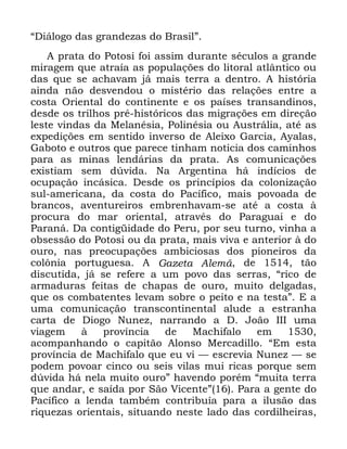 36
´'LiORJR GDV JUDQGH]DV GR %UDVLOµ
$ SUDWD GR 3RWRVL IRL DVVLP GXUDQWH VpFXORV D JUDQGH
PLUDJHP TXH DWUDtD DV SRSXODo}HV GR OLWRUDO DWOkQWLFR RX
GDV TXH VH DFKDYDP Mi PDLV WHUUD D GHQWUR $ KLVWyULD
DLQGD QmR GHVYHQGRX R PLVWpULR GDV UHODo}HV HQWUH D
FRVWD 2ULHQWDO GR FRQWLQHQWH H RV SDtVHV WUDQVDQGLQRV
GHVGH RV WULOKRV SUp KLVWyULFRV GDV PLJUDo}HV HP GLUHomR
OHVWH YLQGDV GD 0HODQpVLD 3ROLQpVLD RX $XVWUiOLD DWp DV
H[SHGLo}HV HP VHQWLGR LQYHUVR GH $OHL[R *DUFLD $DODV
*DERWR H RXWURV TXH SDUHFH WLQKDP QRWLFLD GRV FDPLQKRV
SDUD DV PLQDV OHQGiULDV GD SUDWD $V FRPXQLFDo}HV
H[LVWLDP VHP G~YLGD 1D $UJHQWLQD Ki LQGtFLRV GH
RFXSDomR LQFiVLFD 'HVGH RV SULQFtSLRV GD FRORQL]DomR
VXO DPHULFDQD GD FRVWD GR 3DFtILFR PDLV SRYRDGD GH
EUDQFRV DYHQWXUHLURV HPEUHQKDYDP VH DWp D FRVWD j
SURFXUD GR PDU RULHQWDO DWUDYpV GR 3DUDJXDL H GR
3DUDQi 'D FRQWLJLGDGH GR 3HUX SRU VHX WXUQR YLQKD D
REVHVVmR GR 3RWRVL RX GD SUDWD PDLV YLYD H DQWHULRU j GR
RXUR QDV SUHRFXSDo}HV DPELFLRVDV GRV SLRQHLURV GD
FRO{QLD SRUWXJXHVD $ *D]HWD $OHPm GH WmR
GLVFXWLGD Mi VH UHIHUH D XP SRYR GDV VHUUDV ´ULFR GH
DUPDGXUDV IHLWDV GH FKDSDV GH RXUR PXLWR GHOJDGDV
TXH RV FRPEDWHQWHV OHYDP VREUH R SHLWR H QD WHVWDµ ( D
XPD FRPXQLFDomR WUDQVFRQWLQHQWDO DOXGH D HVWUDQKD
FDUWD GH 'LRJR 1XQH] QDUUDQGR D ' -RmR ,,, XPD
YLDJHP j SURYtQFLD GH 0DFKLIDOR HP
DFRPSDQKDQGR R FDSLWmR $ORQVR 0HUFDGLOOR ´(P HVWD
SURYtQFLD GH 0DFKLIDOR TXH HX YL ³ HVFUHYLD 1XQH] ³ VH
SRGHP SRYRDU FLQFR RX VHLV YLODV PXL ULFDV SRUTXH VHP
G~YLGD Ki QHOD PXLWR RXURµ KDYHQGR SRUpP ´PXLWD WHUUD
TXH DQGDU H VDtGD SRU 6mR 9LFHQWHµ 3DUD D JHQWH GR
3DFtILFR D OHQGD WDPEpP FRQWULEXtD SDUD D LOXVmR GDV
ULTXH]DV RULHQWDLV VLWXDQGR QHVWH ODGR GDV FRUGLOKHLUDV
 