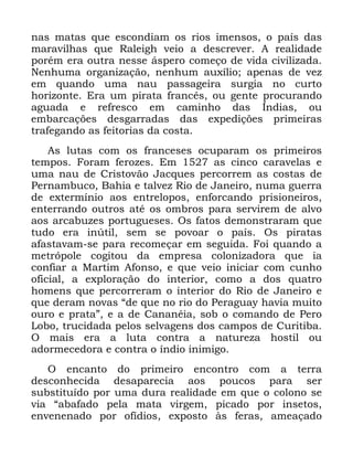 37
QDV PDWDV TXH HVFRQGLDP RV ULRV LPHQVRV R SDtV GDV
PDUDYLOKDV TXH 5DOHLJK YHLR D GHVFUHYHU $ UHDOLGDGH
SRUpP HUD RXWUD QHVVH iVSHUR FRPHoR GH YLGD FLYLOL]DGD
1HQKXPD RUJDQL]DomR QHQKXP DX[tOLR DSHQDV GH YH]
HP TXDQGR XPD QDX SDVVDJHLUD VXUJLD QR FXUWR
KRUL]RQWH (UD XP SLUDWD IUDQFrV RX JHQWH SURFXUDQGR
DJXDGD H UHIUHVFR HP FDPLQKR GDV ÌQGLDV RX
HPEDUFDo}HV GHVJDUUDGDV GDV H[SHGLo}HV SULPHLUDV
WUDIHJDQGR DV IHLWRULDV GD FRVWD
$V OXWDV FRP RV IUDQFHVHV RFXSDUDP RV SULPHLURV
WHPSRV )RUDP IHUR]HV (P DV FLQFR FDUDYHODV H
XPD QDX GH &ULVWRYmR -DFTXHV SHUFRUUHP DV FRVWDV GH
3HUQDPEXFR %DKLD H WDOYH] 5LR GH -DQHLUR QXPD JXHUUD
GH H[WHUPtQLR DRV HQWUHORSRV HQIRUFDQGR SULVLRQHLURV
HQWHUUDQGR RXWURV DWp RV RPEURV SDUD VHUYLUHP GH DOYR
DRV DUFDEX]HV SRUWXJXHVHV 2V IDWRV GHPRQVWUDUDP TXH
WXGR HUD LQ~WLO VHP VH SRYRDU R SDtV 2V SLUDWDV
DIDVWDYDP VH SDUD UHFRPHoDU HP VHJXLGD )RL TXDQGR D
PHWUySROH FRJLWRX GD HPSUHVD FRORQL]DGRUD TXH LD
FRQILDU D 0DUWLP $IRQVR H TXH YHLR LQLFLDU FRP FXQKR
RILFLDO D H[SORUDomR GR LQWHULRU FRPR D GRV TXDWUR
KRPHQV TXH SHUFRUUHUDP R LQWHULRU GR 5LR GH -DQHLUR H
TXH GHUDP QRYDV ´GH TXH QR ULR GR 3HUDJXD KDYLD PXLWR
RXUR H SUDWDµ H D GH &DQDQpLD VRE R FRPDQGR GH 3HUR
/RER WUXFLGDGD SHORV VHOYDJHQV GRV FDPSRV GH &XULWLED
2 PDLV HUD D OXWD FRQWUD D QDWXUH]D KRVWLO RX
DGRUPHFHGRUD H FRQWUD R tQGLR LQLPLJR
2 HQFDQWR GR SULPHLUR HQFRQWUR FRP D WHUUD
GHVFRQKHFLGD GHVDSDUHFLD DRV SRXFRV SDUD VHU
VXEVWLWXtGR SRU XPD GXUD UHDOLGDGH HP TXH R FRORQR VH
YLD ´DEDIDGR SHOD PDWD YLUJHP SLFDGR SRU LQVHWRV
HQYHQHQDGR SRU RItGLRV H[SRVWR jV IHUDV DPHDoDGR
 