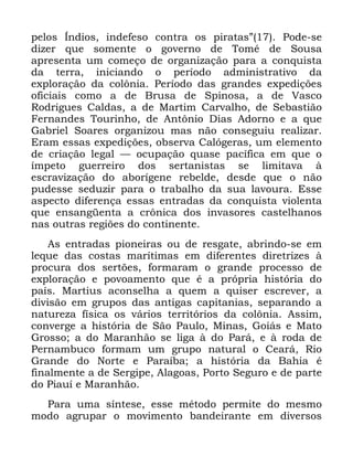 38
SHORV ÌQGLRV LQGHIHVR FRQWUD RV SLUDWDVµ 3RGH VH
GL]HU TXH VRPHQWH R JRYHUQR GH 7RPp GH 6RXVD
DSUHVHQWD XP FRPHoR GH RUJDQL]DomR SDUD D FRQTXLVWD
GD WHUUD LQLFLDQGR R SHUtRGR DGPLQLVWUDWLYR GD
H[SORUDomR GD FRO{QLD 3HUtRGR GDV JUDQGHV H[SHGLo}HV
RILFLDLV FRPR D GH %UXVD GH 6SLQRVD D GH 9DVFR
5RGULJXHV &DOGDV D GH 0DUWLP &DUYDOKR GH 6HEDVWLmR
)HUQDQGHV 7RXULQKR GH $QW{QLR 'LDV $GRUQR H D TXH
*DEULHO 6RDUHV RUJDQL]RX PDV QmR FRQVHJXLX UHDOL]DU
(UDP HVVDV H[SHGLo}HV REVHUYD &DOyJHUDV XP HOHPHQWR
GH FULDomR OHJDO ³ RFXSDomR TXDVH SDFtILFD HP TXH R
tPSHWR JXHUUHLUR GRV VHUWDQLVWDV VH OLPLWDYD j
HVFUDYL]DomR GR DERUtJHQH UHEHOGH GHVGH TXH R QmR
SXGHVVH VHGX]LU SDUD R WUDEDOKR GD VXD ODYRXUD (VVH
DVSHFWR GLIHUHQoD HVVDV HQWUDGDV GD FRQTXLVWD YLROHQWD
TXH HQVDQJHQWD D FU{QLFD GRV LQYDVRUHV FDVWHOKDQRV
QDV RXWUDV UHJL}HV GR FRQWLQHQWH
$V HQWUDGDV SLRQHLUDV RX GH UHVJDWH DEULQGR VH HP
OHTXH GDV FRVWDV PDUtWLPDV HP GLIHUHQWHV GLUHWUL]HV j
SURFXUD GRV VHUW}HV IRUPDUDP R JUDQGH SURFHVVR GH
H[SORUDomR H SRYRDPHQWR TXH p D SUySULD KLVWyULD GR
SDtV 0DUWLXV DFRQVHOKD D TXHP D TXLVHU HVFUHYHU D
GLYLVmR HP JUXSRV GDV DQWLJDV FDSLWDQLDV VHSDUDQGR D
QDWXUH]D ItVLFD RV YiULRV WHUULWyULRV GD FRO{QLD $VVLP
FRQYHUJH D KLVWyULD GH 6mR 3DXOR 0LQDV *RLiV H 0DWR
*URVVR D GR 0DUDQKmR VH OLJD j GR 3DUi H j URGD GH
3HUQDPEXFR IRUPDP XP JUXSR QDWXUDO R &HDUi 5LR
*UDQGH GR 1RUWH H 3DUDtED D KLVWyULD GD %DKLD p
ILQDOPHQWH D GH 6HUJLSH $ODJRDV 3RUWR 6HJXUR H GH SDUWH
GR 3LDXt H 0DUDQKmR
3DUD XPD VtQWHVH HVVH PpWRGR SHUPLWH GR PHVPR
PRGR DJUXSDU R PRYLPHQWR EDQGHLUDQWH HP GLYHUVRV
 