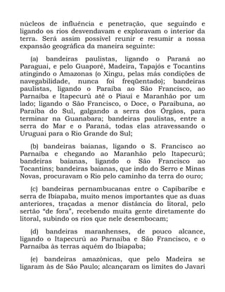 39
Q~FOHRV GH LQIOXrQFLD H SHQHWUDomR TXH VHJXLQGR H
OLJDQGR RV ULRV GHVYHQGDYDP H H[SORUDYDP R LQWHULRU GD
WHUUD 6HUi DVVLP SRVVtYHO UHXQLU H UHVXPLU D QRVVD
H[SDQVmR JHRJUiILFD GD PDQHLUD VHJXLQWH
D EDQGHLUDV SDXOLVWDV OLJDQGR R 3DUDQi DR
3DUDJXDL H SHOR *XDSRUp 0DGHLUD 7DSDMyV H 7RFDQWLQV
DWLQJLQGR R $PD]RQDV R ;LQJX SHODV PiV FRQGLo}HV GH
QDYHJDELOLGDGH QXQFD IRL IUHTHQWDGR EDQGHLUDV
SDXOLVWDV OLJDQGR R 3DUDtED DR 6mR )UDQFLVFR DR
3DUQDtED H ,WDSHFXU~ DWp R 3LDXt H 0DUDQKmR SRU XP
ODGR OLJDQGR R 6mR )UDQFLVFR R 'RFH R 3DUDLEXQD DR
3DUDtED GR 6XO JDOJDQGR D VHUUD GRV ÐUJmRV SDUD
WHUPLQDU QD *XDQDEDUD EDQGHLUDV SDXOLVWDV HQWUH D
VHUUD GR 0DU H R 3DUDQi WRGDV HODV DWUDYHVVDQGR R
8UXJXDL SDUD R 5LR *UDQGH GR 6XO
E EDQGHLUDV EDLDQDV OLJDQGR R 6 )UDQFLVFR DR
3DUQDtED H FKHJDQGR DR 0DUDQKmR SHOR ,WDSHFXU~
EDQGHLUDV EDLDQDV OLJDQGR R 6mR )UDQFLVFR DR
7RFDQWLQV EDQGHLUDV EDLDQDV TXH LQGR GR 6HUUR H 0LQDV
1RYDV SURFXUDYDP R 5LR SHOR FDPLQKR GD WHUUD GR RXUR
F EDQGHLUDV SHUQDPEXFDQDV HQWUH R &DSLEDULEH H
VHUUD GH ,ELDSDED PXLWR PHQRV LPSRUWDQWHV TXH DV GXDV
DQWHULRUHV WUDoDGDV D PHQRU GLVWkQFLD GR OLWRUDO SHOR
VHUWmR ´GH IRUDµ UHFHEHQGR PXLWD JHQWH GLUHWDPHQWH GR
OLWRUDO VXELQGR RV ULRV TXH QHOH GHVHPERFDP
G EDQGHLUDV PDUDQKHQVHV GH SRXFR DOFDQFH
OLJDQGR R ,WDSHFXU~ DR 3DUQDtED H 6mR )UDQFLVFR H R
3DUQDtED jV WHUUDV DTXpP GR ,ELDSDED
H EDQGHLUDV DPD]{QLFDV TXH SHOR 0DGHLUD VH
OLJDUDP jV GH 6mR 3DXOR DOFDQoDUDP RV OLPLWHV GR -DYDUL
 