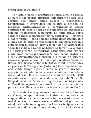 40
H RFXSDUDP D *XLDQD
3RU WRGD D SDUWH R DYHQWXUHLUR FRUULD DWUiV GD SUDWD
GR RXUR H GDV SHGUDV SUHFLRVDV TXH GXUDQWH TXDVH GRLV
VpFXORV QmR IRUDP VHQmR LOXV}HV H GHVHQJDQRV
&RPSHQVDYD D HVWHULOLGDGH GR HVIRUoR D GHVFLGD GR
LQGtJHQD (QWUHODoDYDP VH H FRQIXQGLDP VH DVVLP
EDQGHLUDV GH FDoD DR JHQWLR H EDQGHLUDV GH PLQHUDomR
4XDQGR VH GLVVLSDYD D PLUDJHP GD PLQD ILFDYD FRPR
FRQVROR R tQGLR HVFUDYL]DGR ´HVWHV 6HQKRUHV ³ HVFUHYLD
R SDGUH 9LHLUD ³ VmR DV PLQDV FHUWDV GHVWH (VWDGR TXH
D IDPD GDV GH RXUR H SUDWD VHPSUH IRL SUHWH[WR FRP TXH
DTXL VH LDP EXVFDU DV RXWUDV PLQDV TXH VH DFKDP QDV
YHLDV GRV tQGLRV H QXQFD DV KRXYH QD WHUUDµ 1D YHUGDGH
DV QRWtFLDV YDJDV GH ULTXH]DV HVFRQGLGDV QRV VHUW}HV
DLQGD HUDP PHUDV SURPHVVDV 2 ERP VHQVR SUiWLFR GH
DOJXQV DGPLQLVWUDGRUHV FKHJRX D GXYLGDU GR VXFHVVR
GHVVDV HPSUHVDV (P R H[SHULPHQWDGR 7RPp GH
6RXVD GHVLOXGLGR GH WDQWD WHQWDWLYD LQ~WLO DFRQVHOKDYD
DR SRGHU UHDO ´HX DOJXPDV HQWUDGDV IDUHL PDV Ki GH VHU
FRP PXLWR WHPSR H SRXFD SHUGD GH JHQWH H ID]HQGD
TXH QmR KHL GH IDODU PDLV HP RXUR VH QmR VH R PDQGDU D
YRVVD $OWH]Dµ ( QRV SULPHLURV DQRV GR VpFXOR ;9,,
HVFUHYLD DR UHL R JRYHUQDGRU GD UHSDUWLomR GR 1RUWH '
'LRJR GH 0HQH]HV ´FUHLD Y P TXH DV YHUGDGHLUDV PLQDV
GR %UDVLO VmR Do~FDU H SDX EUDVLO GH TXH Y P WHP WDQWR
SURYHLWR VHP OKH FXVWDU GH VXD ID]HQGD XP Vy YLQWpPµ
3DUD VXVWHQWDU D TXLPHUD GR RXUR TXH IRL D ORXFXUD
GD pSRFD VHPSUH ODWHQWH H LQVLVWHQWH HP WRGRV RV
HPSUHHQGLPHQWRV HUD QR HQWDQWR QHFHVViULR YLYHU H
WUDEDOKDU D WHUUD SDUD R VXVWHQWR GLiULR GDt SRU WRGR R
VpFXOR ;9, R OHQWR SURJUHVVR GD ODYRXUD LQFLSLHQWH H GR
FRPpUFLR UXGLPHQWDU &RPR YLPRV D SULQFtSLR YLYLD R
 