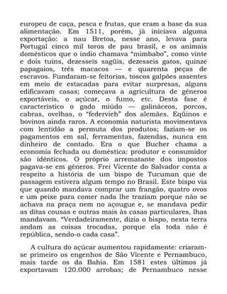 41
HXURSHX GH FDoD SHVFD H IUXWDV TXH HUDP D EDVH GD VXD
DOLPHQWDomR (P SRUpP Mi LQLFLDYD DOJXPD
H[SRUWDomR D QDX %UHWRD QHVVH DQR OHYDYD SDUD
3RUWXJDO FLQFR PLO WRURV GH SDX EUDVLO H RV DQLPDLV
GRPpVWLFRV TXH R tQGLR FKDPDYD ´PLPEDERµ FRPR YLQWH
H GRLV WXLQV GH]HVVHLV VDJLV GH]HVVHLV JDWRV TXLQ]H
SDSDJDLRV WUrV PDFDFRV ³ H TXDUHQWD SHoDV GH
HVFUDYRV )XQGDUDP VH IHLWRULDV WRVFRV JDOS}HV DVVHQWHV
HP PHLR GH HVWDFDGDV SDUD HYLWDU VXUSUHVDV DOJXQV
HGLILFDYDP FDVDV FRPHoDYD D DJULFXOWXUD GH JrQHURV
H[SRUWiYHLV R Do~FDU R IXPR HWF 'HVWD IDVH p
FDUDFWHUtVWLFR R JDGR PL~GR ³ JDOLQiFHRV SRUFRV
FDEUDV RYHOKDV R ´IHGHUYLHKµ GRV DOHPmHV (TLQRV H
ERYLQRV DLQGD UDURV $ HFRQRPLD QDWXULVWD PRYLPHQWDYD
FRP OHQWLGmR D SHUPXWD GRV SURGXWRV ID]LDP VH RV
SDJDPHQWRV HP VDO IHUUDPHQWDV ID]HQGDV QXQFD HP
GLQKHLUR GH FRQWDGR (UD R TXH %XFKHU FKDPD D
HFRQRPLD IHFKDGD RX GRPpVWLFD SURGXWRU H FRQVXPLGRU
VmR LGrQWLFRV 2 SUySULR DUUHPDWDQWH GRV LPSRVWRV
SDJDYD VH HP JrQHURV )UHL 9LFHQWH GR 6DOYDGRU FRQWD D
UHVSHLWR D KLVWyULD GH XP ELVSR GH 7XFXPDQ TXH GH
SDVVDJHP HVWLYHUD DOJXP WHPSR QR %UDVLO (VWH ELVSR YLD
TXH TXDQGR PDQGDYD FRPSUDU XP IUDQJmR TXDWUR RYRV
H XP SHL[H SDUD FRPHU QDGD OKH WUD]LDP SRUTXH QmR VH
DFKDYD QD SUDoD QHP QR DoRXJXH H VH PDQGDYD SHGLU
DV GLWDV FRXVDV H RXWUDV PDLV jV FDVDV SDUWLFXODUHV OKDV
PDQGDYDP ´9HUGDGHLUDPHQWH GL]LD R ELVSR QHVWD WHUUD
DQGDP DV FRLVDV WURFDGDV SRUTXH HOD WRGD QmR p
UHS~EOLFD VHQGR R FDGD FDVDµ
$ FXOWXUD GR Do~FDU DXPHQWRX UDSLGDPHQWH FULDUDP
VH SULPHLUR RV HQJHQKRV GH 6mR 9LFHQWH H 3HUQDPEXFR
PDLV WDUGH RV GD %DKLD (P HVWHV ~OWLPRV Mi
H[SRUWDYDP DUUREDV GH 3HUQDPEXFR QHVVH
 