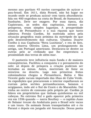 42
PHVPR DQR SDUWLDP QDYLRV FDUUHJDGRV GH Do~FDU H
SDX EUDVLO (P GL]LD 3UDUG QmR Ki OXJDU QR
PXQGR RQGH VH SURGX]D Do~FDU FRP WDQWD DEXQGkQFLD
IDOD HP HQJHQKRV QD FRVWD GR %UDVLO GH ,WDPDUDFi D
,WDQKDpP 'HYH VHU H[DJHUR 3RU HVVD pSRFD GL]
&DSLVWUDQR DV VHGHV GDV FDSLWDQLDV PHVPR DV
SUyVSHUDV HUDP VLPSOHV OXJDUHMRV $ SURVSHULGDGH
UHODWLYD GH 3HUQDPEXFR H D VXD ULTXH]D TXH WDQWR
DGPLURX )HUQmR &DUGLP IRL PRWLYDGD DQWHV SHOD
VLWXDomR JHRJUiILFD PDLV SUy[LPD GD PHWUySROH GR TXH
SHOR GHVHQYROYLPHQWR GDV FXOWXUDV &KDPRX 'XDUWH
&RHOKR j VXD &DSLWDQLD ´1RYD /XVLWkQLDµ H HUD GH IDWR
FRPR REVHUYD 2OLYHLUD /LPD XP SURORQJDPHQWR GD
DQWLJD XP 3RUWXJDO DPHULFDQR 'HVWDFDYD VH GHQWUH DV
RXWUDV SHOR DU FLYLOL]DGR TXH OKH HPSUHVWDYD D
SUR[LPLGDGH GDV WHUUDV GH DOpP PDU
2 SDVWRUHLR WHYH LQIOXrQFLD PDLV IXQGD H GH PDLRUHV
FRQVHTrQFLDV )DFLOLWRX D FRQTXLVWD H R SRYRDPHQWR GR
VROR Vy GHSRLV GH SUyVSHUD D FULDomR SXGHUDP VHU
WHQWDGDV DV PLQDV $QWHV PRUUHULDP GH IRPH RV
PLQHLURV QR GHVHUWR /RJR QDV SULPHLUDV IURWDV
FRORQL]DGRUDV FKHJRX D 3HUQDPEXFR %DKLD H 6mR
9LFHQWH JDGR YDFXP LPSRUWDGR GDV LOKDV GH &DER 9HUGH
$V H[SHGLo}HV TXH SURFXUDYDP R LQWHULRU HVSDOKDYDP RV
FXUUDLV SHORV VHUW}HV SHUQDPEXFDQRV EDLDQRV H
VHUJLSDQRV LQGR DWp R 6XO GR &HDUi H GR 0DUDQKmR 'Dt
YLQKD DR FHQWUR GH FRQVXPR SHOR SUySULR Sp &DUGLP Mi
IDODYD HP SURSULHWiULRV TXH WLQKDP TXLQKHQWDV RX PLO
FDEHoDV 1R H[WUHPR 6XO R JDGR DSDUHFH SHOD SULPHLUD
YH] HP TXDQGR ³ QDUUD 6RXWKH ³ R FDSLWmR -XDQ
GH 6DOD]DU WURX[H GD $QGDOX]LD SDUD R %UDVLO VHWH YDFDV
H XP WRXUR 2V DQLPDLV IRUDP WUDQVSRUWDGRV DWp R ULR
3DUDQi H GHSRLV HP MDQJDGD DWp $VVXQomR 'HVVD SRQWD
 