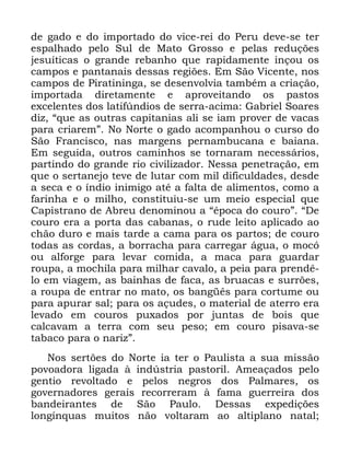 43
GH JDGR H GR LPSRUWDGR GR YLFH UHL GR 3HUX GHYH VH WHU
HVSDOKDGR SHOR 6XO GH 0DWR *URVVR H SHODV UHGXo}HV
MHVXtWLFDV R JUDQGH UHEDQKR TXH UDSLGDPHQWH LQoRX RV
FDPSRV H SDQWDQDLV GHVVDV UHJL}HV (P 6mR 9LFHQWH QRV
FDPSRV GH 3LUDWLQLQJD VH GHVHQYROYLD WDPEpP D FULDomR
LPSRUWDGD GLUHWDPHQWH H DSURYHLWDQGR RV SDVWRV
H[FHOHQWHV GRV ODWLI~QGLRV GH VHUUD DFLPD *DEULHO 6RDUHV
GL] ´TXH DV RXWUDV FDSLWDQLDV DOL VH LDP SURYHU GH YDFDV
SDUD FULDUHPµ 1R 1RUWH R JDGR DFRPSDQKRX R FXUVR GR
6mR )UDQFLVFR QDV PDUJHQV SHUQDPEXFDQD H EDLDQD
(P VHJXLGD RXWURV FDPLQKRV VH WRUQDUDP QHFHVViULRV
SDUWLQGR GR JUDQGH ULR FLYLOL]DGRU 1HVVD SHQHWUDomR HP
TXH R VHUWDQHMR WHYH GH OXWDU FRP PLO GLILFXOGDGHV GHVGH
D VHFD H R tQGLR LQLPLJR DWp D IDOWD GH DOLPHQWRV FRPR D
IDULQKD H R PLOKR FRQVWLWXLX VH XP PHLR HVSHFLDO TXH
&DSLVWUDQR GH $EUHX GHQRPLQRX D ´pSRFD GR FRXURµ ´'H
FRXUR HUD D SRUWD GDV FDEDQDV R UXGH OHLWR DSOLFDGR DR
FKmR GXUR H PDLV WDUGH D FDPD SDUD RV SDUWRV GH FRXUR
WRGDV DV FRUGDV D ERUUDFKD SDUD FDUUHJDU iJXD R PRFy
RX DOIRUJH SDUD OHYDU FRPLGD D PDFD SDUD JXDUGDU
URXSD D PRFKLOD SDUD PLOKDU FDYDOR D SHLD SDUD SUHQGr
OR HP YLDJHP DV EDLQKDV GH IDFD DV EUXDFDV H VXUU}HV
D URXSD GH HQWUDU QR PDWR RV EDQJrV SDUD FRUWXPH RX
SDUD DSXUDU VDO SDUD RV DoXGHV R PDWHULDO GH DWHUUR HUD
OHYDGR HP FRXURV SX[DGRV SRU MXQWDV GH ERLV TXH
FDOFDYDP D WHUUD FRP VHX SHVR HP FRXUR SLVDYD VH
WDEDFR SDUD R QDUL]µ
1RV VHUW}HV GR 1RUWH LD WHU R 3DXOLVWD D VXD PLVVmR
SRYRDGRUD OLJDGD j LQG~VWULD SDVWRULO $PHDoDGRV SHOR
JHQWLR UHYROWDGR H SHORV QHJURV GRV 3DOPDUHV RV
JRYHUQDGRUHV JHUDLV UHFRUUHUDP j IDPD JXHUUHLUD GRV
EDQGHLUDQWHV GH 6mR 3DXOR 'HVVDV H[SHGLo}HV
ORQJtQTXDV PXLWRV QmR YROWDUDP DR DOWLSODQR QDWDO
 