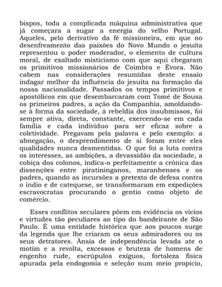 45
ELVSRV WRGD D FRPSOLFDGD PiTXLQD DGPLQLVWUDWLYD TXH
Mi FRPHoDUD D VXJDU D HQHUJLD GR YHOKR 3RUWXJDO
$TXHOHV SHOR GHULYDWLYR GD Ip PLVVLRQHLUD HP TXH QR
GHVHQIUHDPHQWR GDV SDL[}HV GR 1RYR 0XQGR R MHVXtWD
UHSUHVHQWRX R SRGHU PRGHUDGRU R HOHPHQWR GH FXOWXUD
PRUDO GH H[DOWDGR PLVWLFLVPR FRP TXH DTXL FKHJDUDP
RV SULPLWLYRV PLVVLRQiULRV GH &RLPEUD H eYRUD 1mR
FDEHP QDV FRQVLGHUDo}HV UHVXPLGDV GHVWH HQVDLR
LQGDJDU PHOKRU GD LQIOXrQFLD GR MHVXtWD QD IRUPDomR GD
QRVVD QDFLRQDOLGDGH 3DVVDGRV RV WHPSRV SULPLWLYRV H
DSRVWyOLFRV HP TXH GHVHPEDUFDUDP FRP 7RPp GH 6RXVD
RV SULPHLURV SDGUHV D DomR GD &RPSDQKLD DPROGDQGR
VH j IRUPD GD VRFLHGDGH j UHEHOGLD GRV LQVXEPLVVRV IRL
VHPSUH DWLYD GLUHWD FRQVWDQWH H[HUFHQGR VH HP FDGD
IDPtOLD H FDGD LQGLYtGXR SDUD VHU HILFD] VREUH D
FROHWLYLGDGH 3UHJDYDP SHOD SDODYUD H SHOR H[HPSOR D
DEQHJDomR R GHVSUHQGLPHQWR GH VL IRUDP HQWUH HOHV
TXDOLGDGHV QXQFD GHVPHQWLGDV 2 TXH IRL D OXWD FRQWUD
RV LQWHUHVVHV DV DPELo}HV D GHYDVVLGmR GD VRFLHGDGH D
FRELoD GRV FRORQRV LQGLFD R SHUIHLWDPHQWH D FU{QLFD GDV
GLVVHQo}HV HQWUH SLUDWLQLQJDQRV PDUDQKHQVHV H RV
SDGUHV TXDQGR DV LQFXUV}HV D SUHWH[WR GH GHIHVD FRQWUD
R tQGLR H GH FDWHTXHVH VH WUDQVIRUPDUDP HP H[SHGLo}HV
HVFUDYRFUDWDV SURFXUDQGR R JHQWLR FRPR REMHWR GH
FRPpUFLR
(VVHV FRQIOLWRV VHFXODUHV S}HP HP HYLGrQFLD RV YtFLRV
H YLUWXGHV WmR SHFXOLDUHV DR WLSR GR EDQGHLUDQWH GH 6mR
3DXOR e XPD HQWLGDGH KLVWyULFD TXH DRV SRXFRV VXUJH
GD OHJHQGD TXH OKH FULDUDP RV VHXV DGPLUDGRUHV RX RV
VHXV GHWUDWRUHV ÇQVLD GH LQGHSHQGrQFLD OHYDGD DWH R
PRWLP H D UHYROWD H[FHVVRV H EUXWH]D GH KRPHQV GH
HQJHQKR UXGH HVFU~SXORV H[tJXRV IRUWDOH]D ItVLFD
DSXUDGD SHOD HQGRJRPLD H VHOHomR QXP PHLR SURStFLR
 