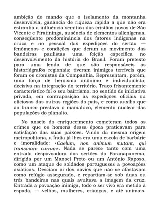 46
DPELomR GR PDQGR TXH R LVRODPHQWR GD PRQWDQKD
GHVHQYROYLD JDQkQFLD GH ULTXH]D UiSLGD D TXH QmR HUD
HVWUDQKD D LQIOXrQFLD VHPtWLFD GRV FULVWmRV QRYRV GH 6mR
9LFHQWH H 3LUDWLQLQJD DXVrQFLD GH HOHPHQWRV DOLHQtJHQDV
FRQVHTHQWH SUHGRPLQkQFLD GRV IDWRUHV LQGtJHQDV QD
FUX]D H QR SHVVRDO GDV H[SHGLo}HV GR VHUWmR ³
IHQ{PHQRV H FRQGLo}HV TXH GHUDP DR PRYLPHQWR GDV
EDQGHLUDV SDXOLVWDV XPD IHLomR HVSHFtILFD QR
GHVHQYROYLPHQWR GD KLVWyULD GR %UDVLO )RUDP SUHWH[WR
SDUD XPD OHQGD GH TXH VmR UHVSRQViYHLV RV
KLVWRULyJUDIRV UHJLRQDLV WLYHUDP LQLPLJRV WHUUtYHLV TXH
IRUDP RV FURQLVWDV GD &RPSDQKLD 5HSUHVHQWDP SRUpP
XPD IRUoD GH KHURtVPR DQ{QLPR H LQGLYLGXDOLVWD
GHFLVLYD QD LQWHJUDomR GR WHUULWyULR 7UDoR IULVDQWHPHQWH
FDUDFWHUtVWLFR IRL R VHX EDLUULVPR QR VHQWLGR GH LQLFLDWLYD
SULYDGD HP FRQWUDSRVLomR jV H[SHGLo}HV RILFLDLV RX
RILFLRVDV GDV RXWUDV UHJL}HV GR SDtV H FRPR DX[tOLR TXH
DR EUDQFR SUHVWDYD R PDPDOXFR HOHPHQWR QXFOHDU GDV
SRSXODo}HV GR SODQDOWR
1R DQVHLR GR HQULTXHFLPHQWR FRPHWHUDP WRGRV RV
FULPHV TXH RV KRPHQV GHVVD pSRFD SUDWLFDYDP SDUD
VDWLVIDomR GDV VXDV SDL[}HV 9LQGR GD PHVPD RULJHP
PHWURSROLWDQD D ÌQGLD Mi OKHV HUD XPD HVFROD GH EDUEiULH
H LPRUDOLGDGH ©&DHOXP QRQ DQLPXP PXWDQW TXL
WUDQVPDUH FXUUXPª 1DGD VH SDUHFH WDQWR FRP XPD
HQWUDGD GHVSRYRDGRUD GRV VHUW}HV GR 3DUDQDSDQHPD
GLULJLGD SRU XP 0DQRHO 3UHWR RX XP $QW{QLR 5DSRVR
FRPR XP DWDTXH GH VROGDGRV SRUWXJXHVHV D SRYRDo}HV
DVLiWLFDV 'HVFLDP Dt GRV QDYLRV TXH QmR VH DIDVWDYDP
FRPR UHI~JLR DVVHJXUDGR H UHSDUWLDP VH VRE GXDV RX
WUrV EDQGHLUDV QDV TXDLV DYXOWDYD D LPDJHP GD FUX]
(QWUDGD D SRYRDomR LQLPLJD WRGR R VHU YLYR HUD PHWLGR j
HVSDGD ³ YHOKRV PXOKHUHV FULDQoDV H DWp DQLPDLV
 