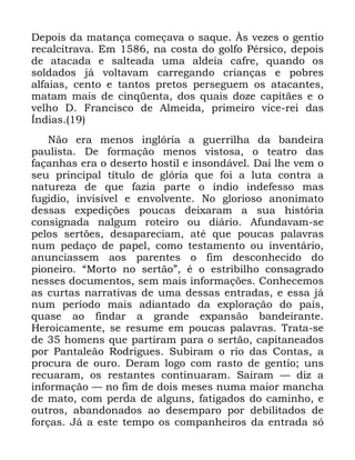 47
'HSRLV GD PDWDQoD FRPHoDYD R VDTXH ­V YH]HV R JHQWLR
UHFDOFLWUDYD (P QD FRVWD GR JROIR 3pUVLFR GHSRLV
GH DWDFDGD H VDOWHDGD XPD DOGHLD FDIUH TXDQGR RV
VROGDGRV Mi YROWDYDP FDUUHJDQGR FULDQoDV H SREUHV
DOIDLDV FHQWR H WDQWRV SUHWRV SHUVHJXHP RV DWDFDQWHV
PDWDP PDLV GH FLQTHQWD GRV TXDLV GR]H FDSLWmHV H R
YHOKR ' )UDQFLVFR GH $OPHLGD SULPHLUR YLFH UHL GDV
ÌQGLDV
1mR HUD PHQRV LQJOyULD D JXHUULOKD GD EDQGHLUD
SDXOLVWD 'H IRUPDomR PHQRV YLVWRVD R WHDWUR GDV
IDoDQKDV HUD R GHVHUWR KRVWLO H LQVRQGiYHO 'Dt OKH YHP R
VHX SULQFLSDO WtWXOR GH JOyULD TXH IRL D OXWD FRQWUD D
QDWXUH]D GH TXH ID]LD SDUWH R tQGLR LQGHIHVVR PDV
IXJLGLR LQYLVtYHO H HQYROYHQWH 1R JORULRVR DQRQLPDWR
GHVVDV H[SHGLo}HV SRXFDV GHL[DUDP D VXD KLVWyULD
FRQVLJQDGD QDOJXP URWHLUR RX GLiULR $IXQGDYDP VH
SHORV VHUW}HV GHVDSDUHFLDP DWp TXH SRXFDV SDODYUDV
QXP SHGDoR GH SDSHO FRPR WHVWDPHQWR RX LQYHQWiULR
DQXQFLDVVHP DRV SDUHQWHV R ILP GHVFRQKHFLGR GR
SLRQHLUR ´0RUWR QR VHUWmRµ p R HVWULELOKR FRQVDJUDGR
QHVVHV GRFXPHQWRV VHP PDLV LQIRUPDo}HV &RQKHFHPRV
DV FXUWDV QDUUDWLYDV GH XPD GHVVDV HQWUDGDV H HVVD Mi
QXP SHUtRGR PDLV DGLDQWDGR GD H[SORUDomR GR SDtV
TXDVH DR ILQGDU D JUDQGH H[SDQVmR EDQGHLUDQWH
+HURLFDPHQWH VH UHVXPH HP SRXFDV SDODYUDV 7UDWD VH
GH KRPHQV TXH SDUWLUDP SDUD R VHUWmR FDSLWDQHDGRV
SRU 3DQWDOHmR 5RGULJXHV 6XELUDP R ULR GDV &RQWDV D
SURFXUD GH RXUR 'HUDP ORJR FRP UDVWR GH JHQWLR XQV
UHFXDUDP RV UHVWDQWHV FRQWLQXDUDP 6DLUDP ³ GL] D
LQIRUPDomR ³ QR ILP GH GRLV PHVHV QXPD PDLRU PDQFKD
GH PDWR FRP SHUGD GH DOJXQV IDWLJDGRV GR FDPLQKR H
RXWURV DEDQGRQDGRV DR GHVHPSDUR SRU GHELOLWDGRV GH
IRUoDV -i D HVWH WHPSR RV FRPSDQKHLURV GD HQWUDGD Vy
 