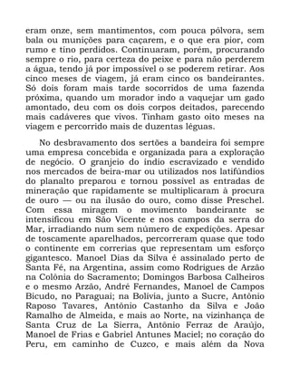 48
HUDP RQ]H VHP PDQWLPHQWRV FRP SRXFD SyOYRUD VHP
EDOD RX PXQLo}HV SDUD FDoDUHP H R TXH HUD SLRU FRP
UXPR H WLQR SHUGLGRV &RQWLQXDUDP SRUpP SURFXUDQGR
VHPSUH R ULR SDUD FHUWH]D GR SHL[H H SDUD QmR SHUGHUHP
D iJXD WHQGR Mi SRU LPSRVVtYHO R VH SRGHUHP UHWLUDU $RV
FLQFR PHVHV GH YLDJHP Mi HUDP FLQFR RV EDQGHLUDQWHV
6y GRLV IRUDP PDLV WDUGH VRFRUULGRV GH XPD ID]HQGD
SUy[LPD TXDQGR XP PRUDGRU LQGR D YDTXHMDU XP JDGR
DPRQWDGR GHX FRP RV GRLV FRUSRV GHLWDGRV SDUHFHQGR
PDLV FDGiYHUHV TXH YLYRV 7LQKDP JDVWR RLWR PHVHV QD
YLDJHP H SHUFRUULGR PDLV GH GX]HQWDV OpJXDV
1R GHVEUDYDPHQWR GRV VHUW}HV D EDQGHLUD IRL VHPSUH
XPD HPSUHVD FRQFHELGD H RUJDQL]DGD SDUD D H[SORUDomR
GH QHJyFLR 2 JUDQMHLR GR tQGLR HVFUDYL]DGR H YHQGLGR
QRV PHUFDGRV GH EHLUD PDU RX XWLOL]DGRV QRV ODWLI~QGLRV
GR SODQDOWR SUHSDURX H WRUQRX SRVVtYHO DV HQWUDGDV GH
PLQHUDomR TXH UDSLGDPHQWH VH PXOWLSOLFDUDP j SURFXUD
GH RXUR ³ RX QD LOXVmR GR RXUR FRPR GLVVH 3UHVFKHO
&RP HVVD PLUDJHP R PRYLPHQWR EDQGHLUDQWH VH
LQWHQVLILFRX HP 6mR 9LFHQWH H QRV FDPSRV GD VHUUD GR
0DU LUUDGLDQGR QXP VHP Q~PHUR GH H[SHGLo}HV $SHVDU
GH WRVFDPHQWH DSDUHOKDGRV SHUFRUUHUDP TXDVH TXH WRGR
R FRQWLQHQWH HP FRUUHULDV TXH UHSUHVHQWDP XP HVIRUoR
JLJDQWHVFR 0DQRHO 'LDV GD 6LOYD p DVVLQDODGR SHUWR GH
6DQWD )p QD $UJHQWLQD DVVLP FRPR 5RGULJXHV GH $U]mR
QD &RO{QLD GR 6DFUDPHQWR 'RPLQJRV %DUERVD &DOKHLURV
H R PHVPR $U]mR $QGUp )HUQDQGHV 0DQRHO GH &DPSRV
%LFXGR QR 3DUDJXDL QD %ROtYLD MXQWR D 6XFUH $QW{QLR
5DSRVR 7DYDUHV $QW{QLR &DVWDQKR GD 6LOYD H -RmR
5DPDOKR GH $OPHLGD H PDLV DR 1RUWH QD YL]LQKDQoD GH
6DQWD &UX] GH /D 6LHUUD $QW{QLR )HUUD] GH $UD~MR
0DQRHO GH )ULDV H *DEULHO $QWXQHV 0DFLHO QR FRUDomR GR
3HUX HP FDPLQKR GH &X]FR H PDLV DOpP GD 1RYD
 