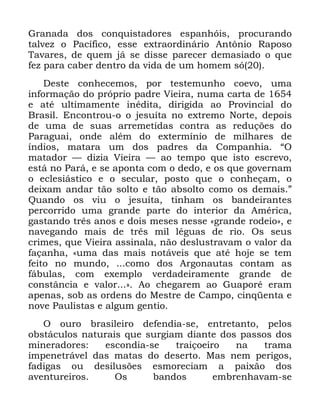 49
*UDQDGD GRV FRQTXLVWDGRUHV HVSDQKyLV SURFXUDQGR
WDOYH] R 3DFtILFR HVVH H[WUDRUGLQiULR $QW{QLR 5DSRVR
7DYDUHV GH TXHP Mi VH GLVVH SDUHFHU GHPDVLDGR R TXH
IH] SDUD FDEHU GHQWUR GD YLGD GH XP KRPHP Vy
'HVWH FRQKHFHPRV SRU WHVWHPXQKR FRHYR XPD
LQIRUPDomR GR SUySULR SDGUH 9LHLUD QXPD FDUWD GH
H DWp XOWLPDPHQWH LQpGLWD GLULJLGD DR 3URYLQFLDO GR
%UDVLO (QFRQWURX R R MHVXtWD QR H[WUHPR 1RUWH GHSRLV
GH XPD GH VXDV DUUHPHWLGDV FRQWUD DV UHGXo}HV GR
3DUDJXDL RQGH DOpP GR H[WHUPtQLR GH PLOKDUHV GH
tQGLRV PDWDUD XP GRV SDGUHV GD &RPSDQKLD ´2
PDWDGRU ³ GL]LD 9LHLUD ³ DR WHPSR TXH LVWR HVFUHYR
HVWi QR 3DUi H VH DSRQWD FRP R GHGR H RV TXH JRYHUQDP
R HFOHVLiVWLFR H R VHFXODU SRVWR TXH R FRQKHoDP R
GHL[DP DQGDU WmR VROWR H WmR DEVROWR FRPR RV GHPDLV µ
4XDQGR RV YLX R MHVXtWD WLQKDP RV EDQGHLUDQWHV
SHUFRUULGR XPD JUDQGH SDUWH GR LQWHULRU GD $PpULFD
JDVWDQGR WUrV DQRV H GRLV PHVHV QHVVH ©JUDQGH URGHLRª H
QDYHJDQGR PDLV GH WUrV PLO OpJXDV GH ULR 2V VHXV
FULPHV TXH 9LHLUD DVVLQDOD QmR GHVOXVWUDYDP R YDORU GD
IDoDQKD ©XPD GDV PDLV QRWiYHLV TXH DWp KRMH VH WHP
IHLWR QR PXQGR FRPR GRV $UJRQDXWDV FRQWDP DV
IiEXODV FRP H[HPSOR YHUGDGHLUDPHQWH JUDQGH GH
FRQVWkQFLD H YDORU ª $R FKHJDUHP DR *XDSRUp HUDP
DSHQDV VRE DV RUGHQV GR 0HVWUH GH &DPSR FLQTHQWD H
QRYH 3DXOLVWDV H DOJXP JHQWLR
2 RXUR EUDVLOHLUR GHIHQGLD VH HQWUHWDQWR SHORV
REVWiFXORV QDWXUDLV TXH VXUJLDP GLDQWH GRV SDVVRV GRV
PLQHUDGRUHV HVFRQGLD VH WUDLoRHLUR QD WUDPD
LPSHQHWUiYHO GDV PDWDV GR GHVHUWR 0DV QHP SHULJRV
IDGLJDV RX GHVLOXV}HV HVPRUHFLDP D SDL[mR GRV
DYHQWXUHLURV 2V EDQGRV HPEUHQKDYDP VH
 