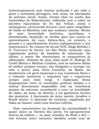 50
LQLQWHUUXSWDPHQWH SHOR LQWHULRU SURIXQGR H SRU WRGD D
SDUWH R VHUWDQLVWD SHUYDJDYD VHP UXPR QD DOXFLQDomR
GR SUHFLRVR PHWDO $VVLP )HUQmR 'LDV QR VRQKR GDV
HVPHUDOGDV GH 6DEDUDEXVV~ WULOKDQGR VHP R VDEHU DV
DOXYL}HV ULTXtVVLPDV GR ULR GDV 9HOKDV DVVLP R
$QKDQJXHUD SURFXUDQGR GXUDQWH DQRV SHORV FKDSDG}HV
GH *RLiV RV 0DUWtULRV FRP TXH VRQKDUD PHQLQR +HUyLV
GH XPD KHURLFLGDGH LQVWLQWLYD TXRWLGLDQD H
GHVRUGHQDGD IDUHMDQGR RV VHUW}HV SDUD TXH RXWURV VH
DSURYHLWDVVHP GD FDoD IDOWDYD OKHV QR HQWDQWR R
SHVVRDO H R DSDUHOKDPHQWR WpFQLFR LQGLVSHQViYHLV D WDLV
HPSUHVDV 1R FRPHoR GR VpFXOR ;9,, 'LRJR %RWHOKR H
' )UDQFLVFR GH 6RXVD HP 6mR 3DXOR WHQWDUDP XPD
RUJDQL]DomR SUiWLFD GD EDQGHLUD GH PLQHUDomR 'R
~OWLPR D PRUWH OKH LQWHUURPSHX RV SUHSDUDWLYRV Mi
DGLDQWDGRV 'H]HQDV GH DQRV PDLV WDUGH ' 5RGULJR GH
&DVWHO %ODQFR H 0DWKLDV &DUGRVR FRP DV PHVPDV LGpLDV
GH PHOKRU SUHSDUR WpFQLFR VmR REULJDGRV D FDUUHJDU HP
UHGH R SHULWR -RmR $OYHV &RXWLQKR GD %DKLD $R
EDQGHLUDQWH HP JHUDO EDVWDYDP D VXD UHVLVWrQFLD ItVLFD H
D WHLPRVLD LQVLVWHQWH H LPSXOVLYD TXH R HPSXUUDYD
VHPSUH SDUD PDLV ORQJH $ H[SOLFDomR GHVVD
GHVSURSRUomR HQWUH RV UHVXOWDGRV SUiWLFRV REWLGRV H R
HVIRUoR GHVFRPXQDO GLVSHQGLGR HVWi QD UHVLVWrQFLD
SDVVLYD GD QDWXUH]D HVFRQGHQGR R RXUR QD KRVWLOLGDGH
GR FOLPD GD PDWD GR GHVHUWR H QD LJQRUkQFLD WpFQLFD
GRV SLRQHLURV $ IDVFLQDomR GD PLQD SRUpP LQYDGLUD R
%UDVLO LQWHLUR $ REVHVVmR IRL FRQWtQXD HVSDOKDGD SRU
WRGDV DV FODVVHV FRPR XPD ORXFXUD FROHWLYD
(VVH FDUDFWHUtVWLFR QD IRUPDomR GD QDFLRQDOLGDGH p
TXDVH ~QLFR QD KLVWyULD GRV SRYRV 2V DJUXSDPHQWRV
pWQLFRV GD FRO{QLD ³ RV PDLV YDULDGRV GH 1RUWH D 6XO ³
QmR WLYHUDP RXWUR LQFHQWLYR LGHDOLVWD VHQmR HVVH GH
 