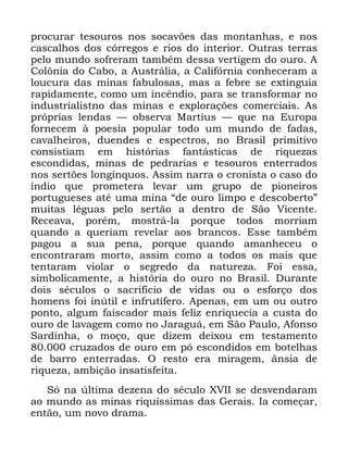 51
SURFXUDU WHVRXURV QRV VRFDY}HV GDV PRQWDQKDV H QRV
FDVFDOKRV GRV FyUUHJRV H ULRV GR LQWHULRU 2XWUDV WHUUDV
SHOR PXQGR VRIUHUDP WDPEpP GHVVD YHUWLJHP GR RXUR $
&RO{QLD GR &DER D $XVWUiOLD D &DOLIyUQLD FRQKHFHUDP D
ORXFXUD GDV PLQDV IDEXORVDV PDV D IHEUH VH H[WLQJXLD
UDSLGDPHQWH FRPR XP LQFrQGLR SDUD VH WUDQVIRUPDU QR
LQGXVWULDOLVWQR GDV PLQDV H H[SORUDo}HV FRPHUFLDLV $V
SUySULDV OHQGDV ³ REVHUYD 0DUWLXV ³ TXH QD (XURSD
IRUQHFHP j SRHVLD SRSXODU WRGR XP PXQGR GH IDGDV
FDYDOKHLURV GXHQGHV H HVSHFWURV QR %UDVLO SULPLWLYR
FRQVLVWLDP HP KLVWyULDV IDQWiVWLFDV GH ULTXH]DV
HVFRQGLGDV PLQDV GH SHGUDULDV H WHVRXURV HQWHUUDGRV
QRV VHUW}HV ORQJtQTXRV $VVLP QDUUD R FURQLVWD R FDVR GR
tQGLR TXH SURPHWHUD OHYDU XP JUXSR GH SLRQHLURV
SRUWXJXHVHV DWp XPD PLQD ´GH RXUR OLPSR H GHVFREHUWRµ
PXLWDV OpJXDV SHOR VHUWmR D GHQWUR GH 6mR 9LFHQWH
5HFHDYD SRUpP PRVWUi OD SRUTXH WRGRV PRUULDP
TXDQGR D TXHULDP UHYHODU DRV EUDQFRV (VVH WDPEpP
SDJRX D VXD SHQD SRUTXH TXDQGR DPDQKHFHX R
HQFRQWUDUDP PRUWR DVVLP FRPR D WRGRV RV PDLV TXH
WHQWDUDP YLRODU R VHJUHGR GD QDWXUH]D )RL HVVD
VLPEROLFDPHQWH D KLVWyULD GR RXUR QR %UDVLO 'XUDQWH
GRLV VpFXORV R VDFULItFLR GH YLGDV RX R HVIRUoR GRV
KRPHQV IRL LQ~WLO H LQIUXWtIHUR $SHQDV HP XP RX RXWUR
SRQWR DOJXP IDLVFDGRU PDLV IHOL] HQULTXHFLD D FXVWD GR
RXUR GH ODYDJHP FRPR QR -DUDJXi HP 6mR 3DXOR $IRQVR
6DUGLQKD R PRoR TXH GL]HP GHL[RX HP WHVWDPHQWR
FUX]DGRV GH RXUR HP Sy HVFRQGLGRV HP ERWHOKDV
GH EDUUR HQWHUUDGDV 2 UHVWR HUD PLUDJHP kQVLD GH
ULTXH]D DPELomR LQVDWLVIHLWD
6y QD ~OWLPD GH]HQD GR VpFXOR ;9,, VH GHVYHQGDUDP
DR PXQGR DV PLQDV ULTXtVVLPDV GDV *HUDLV ,D FRPHoDU
HQWmR XP QRYR GUDPD
 