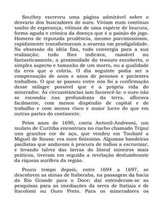 52
6RXWKH HVFUHYHX XPD SiJLQD DGPLUiYHO VREUH R
GHVYDULR GRV EXVFDGRUHV GH RXUR 9LYLDP QXP FRQWtQXR
VRQKR GH HVSHUDQoD YtWLPDV GH XPD HVSpFLH GH ORXFXUD
IRUPD DJXGD H FU{QLFD GD GRHQoD TXH p D SDL[mR GR MRJR
+RPHQV GH UHSXWDGD SUXGrQFLD PHVPR SDUFLPRQLRVRV
UDSLGDPHQWH WUDQVIRUPDYDP D DYDUH]D HP SURGLJDOLGDGH
1D REVHVVmR GD LGpLD IL[D WXGR FRQYHUJLD SDUD D VXD
UHDOL]DomR WXGR OKHV LQGLFDYD UD]RiYHO RX
IDQWDVWLFDPHQWH D SUR[LPLGDGH GR WHVRXUR HQFREHUWR R
VLPSOHV DVSHFWR H WDPDQKR GH XP PRUUR RX D TXDOLGDGH
GD HUYD TXH R FREULD 2 GLD VHJXLQWH SRGLD VHU D
FRPSHQVDomR GH DQRV H DQRV GH SHQRVRV H SDFLHQWHV
WUDEDOKRV 2 TXH VH SDVVRX HQWUH QyV IRL D FRQILUPDomR
GHVVH PLODJUH SRVVtYHO TXH p D SUySULD YLGD GR
PLQHUDGRU $V FLUFXQVWkQFLDV LDP IDYRUHFr OR R RXUR QmR
VH HVFRQGLD QDV SURIXQGH]DV GD WHUUD DIORUDYD
IDFLOPHQWH FRP PHQRV GLVSrQGLR GH FDSLWDO H GH
WUDEDOKR H FRP PHQRV ULVFR H PDLRU OXFUR GR TXH HP
RXWUDV SDUWHV GR FRQWLQHQWH
3HORV DQRV GH FRQWD $QWRQLO $QGUHRQL XP
PXODWR GH &XULWLED HQFRQWUDUD QR ULDFKR FKDPDGR 7ULSXt
XQV JUDQLWRV FRU GH DoR TXH YHQGHX HP 7DXEDWp D
0LJXHO GH 6RXVD HUD RXUR ILQtVVLPR $OJXPDV EDQGHLUDV
SDXOLVWDV TXH DQGDYDP j SURFXUD GH tQGLRV D HVFUDYL]DU
H OHYDQGR WDOYH] GDV ODYUDV GR OLWRUDO PLQHLURV PDLV
SUiWLFRV WLYHUDP HP VHJXLGD D UHYHODomR GHVOXPEUDQWH
GD ULTXH]D DXULIHUD GD UHJLmR
3RXFR WHPSR GHSRLV HQWUH D VH
GHVFREUHP DV PLQDV GH ,WDEHUDED QD SDVVDJHP GD EDFLD
GR 5LR *UDQGH SDUD R 'RFH GDt HVWHQGHUDP VH DV
SHVTXLVDV SDUD DV LPHGLDo}HV GD VHUUD GH ,WDWLDLD H GH
,WDFRORPL RX 2XUR 3UHWR 3DUD RV PLQHUDGRUHV RV
 