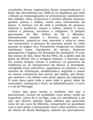 53
UHVXOWDGRV GHVWDV H[SORUDo}HV IRUDP VXUSUHHQGHQWHV $
IDPD GDV GHVFREHUWDV HP Mi VH HVSDOKDYD SRU WRGR
R %UDVLO DV WUDQVPLJUDo}HV VH DYROXPDUDP UDSLGDPHQWH
GDV FLGDGHV YLODV UHF{QFDYRV H VHUW}HV DIOXtDP EUDQFRV
SDUGRV SUHWRV H tQGLRV FRQWD XPD WHVWHPXQKD GD
pSRFD $ PLVWXUD HUD GH WRGD D FRQGLomR GH SHVVRDV
KRPHQV H PXOKHUHV PRoRV H YHOKRV SREUHV H ULFRV
QREUHV H SOHEHXV VHFXODUHV H UHOLJLRVRV 2 SUySULR
JRYHUQDGRU GR 5LR $UWKXU GH 6i H 0HQH]HV
DEDQGRQDQGR SRVLomR H GHYHUHV SDUWH SDUD RV
GHVFREHUWRV DVVRFLD VH FRP PLQHLURV H DWLUD VH FRPR
XP DYHQWXUHLUR j SURFXUD GR SUHFLRVR PHWDO Vy YROWD
TXDQGR VH MXOJRX ULFR )RUDVWHLURV FKHJDYDP jV FLGDGHV
PDUtWLPDV FRPR WULSXODQWHV GH QDYLRV IRUMDYDP
SDVVDSRUWHV H IXJLDP HP GHPDQGD GR VHUWmR 2 RXUR
GDV PLQDV GR 6XO GLVVH 5RFKD 3LWWD IRL D SHGUD tPm GD
JHQWH GR %UDVLO )RL D YHUWLJHP PLQHLUD R GHVYDULR TXH
HP RXWURV WHPSRV YLHUDP D FRQKHFHU RV SLRQHLURV GD
&DOLIyUQLD RX RV ´SURVSHFWHUVµ GR $ODVFD $ PHWUySROH
FRUULJLQGR HUURV DQWHULRUHV RUJDQL]DYD jV SUHVVDV R VHX
VLVWHPD GH WULEXWDomR PRGLILFDQGR R VHJXQGR D PDLRU
RX PHQRU UHVLVWrQFLD GRV SRYRV SRU EDWpLD SRU ILQWDV
SRU TXLQWRV H HP ~OWLPR FDVR SHORV ULJRUHV GD FDSLWDomR
2 RXUR GDYD SDUD WXGR H SDUD WRGD D JHQWH DOpP GR
PLQHUDGRU HQULTXHFLD R ILVFR DV DGPLQLVWUDo}HV D FRUWH
H R UHL GH 3RUWXJDO
&RPR TXH SDUD DoXODU D DPELomR GRV TXH R
SURFXUDYDP YDULDYD GH TXDOLGDGH RXUR SUHWR WHQGR QD
VXSHUItFLH DQWHV GH LU DR IRJR XPD FRU VHPHOKDQWH j GR
DoR SRU GHQWUR GL]LDP WLQKD UHIOH[RV TXH SDUHFLDP
UDLRV GH VRO RXUR GR 5LEHLUmR FRPSHWLQGR QD TXDOLGDGH
FRP R RXUR SUHWR H DOFDQoDQGR YLQWH H GRLV TXLODWHV RXUR
GR ULEHLUR GH %HQWR 5RGULJXHV LQIHULRU DRV SUHFHGHQWHV
 