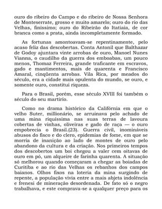 54
RXUR GR ULEHLUR GR &DPSR H GR ULEHLUR GH 1RVVD 6HQKRUD
GH 0RQWHVHUUDWH JURVVR H PXLWR DPDUHOR RXUR GR ULR GDV
9HOKDV ILQtVVLPR RXUR GR 5LEHLUmR GR ,WDWLDLD GH FRU
EUDQFD FRPR D SUDWD DLQGD LQFRPSOHWDPHQWH IRUPDGR
$V IRUWXQDV DPRQWRDYDP VH UHSHQWLQDPHQWH SHOR
DFDVR IHOL] GDV GHVFREHUWDV &RQWD $QWRQLO TXH %DOWKD]DU
GH *RGR DMXQWDUD YLQWH DUUREDV GH RXUR 0DQRHO 1XQHV
9LDQQD R FDXGLOKR GD JXHUUD GRV HPERDEDV XP SRXFR
PHQRV 7KRPD] )HUUHLUD JUDQGH WUDILFDQWH HP HVFUDYRV
JDGR H PDQWLPHQWRV PDLV GH TXDUHQWD H )UDQFLVFR
$PDUDO FLQTHQWD DUUREDV 9LOD 5LFD SRU PHDGRV GR
VpFXOR HUD D FLGDGH PDLV RSXOHQWD GR PXQGR VH RXUR H
VRPHQWH RXUR FRQVWLWXL ULTXH]D
3DUD R %UDVLO SRUpP HVVH VpFXOR ;9,,, IRL WDPEpP R
VpFXOR GR VHX PDUWtULR
&RPR QR GUDPD KLVWyULFR GD &DOLIyUQLD HP TXH R
YHOKR 6XWHU PLOOLRQiULR VH DUUXLQDYD SHOR DFKDGR GH
XPD PLQD ULTXtVVLPD QDV VXDV WHUUDV GH ODYRXUD
FREHUWDV GH YLQKDV ROLYHLUDV H JDGR GH UDoD ³ R RXUR
HPSREUHFLD R %UDVLO *XHUUD FLYLO LQRPLQiYHLV
DEXVRV GR ILVFR H GR FOHUR HSLGHPLDV GH IRPH HP TXH VH
PRUULD GH LQDQLomR DR ODGR GH PRQWHV GH RXUR SHOR
DEDQGRQR GD FXOWXUD H GD FULDomR 1RV SULPHLURV WHPSRV
GRV GHVFREHUWRV XP ERL FKHJRX D YDOHU FHP RLWDYDV GH
RXUR HP Sy XP DOTXHLUH GH IDULQKD TXDUHQWD $ VLWXDomR
Vy PHOKRURX TXDQGR FRPHoDUDP D FKHJDU DV ERLDGDV GH
&XULWLED H DR ULR GDV 9HOKDV RV UHEDQKRV GRV FDPSRV
EDLDQRV 2OKRV IL[RV QD ORWHULD GD PLQD VXUJLQGR GH
UHSHQWH D SRSXODomR YLYLD HQWUH D PDLV DEMHWD LQGROrQFLD
H IUHQHVL GH PLQHUDomR GHVRUGHQDGD 'H IDWR Vy R QHJUR
WUDEDOKDYD H HVWH FRPSUDYD VH D TXDOTXHU SUHoR SDUD RV
 