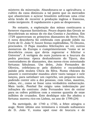 55
PLVWHUHV GD PLQHUDomR $EDQGRQDYD VH D DJULFXOWXUD R
FXOWLYR GD FDQD GLPLQXLX D WDO SRQWR TXH RV PHUFDGRV
TXH DEDVWHFLDP R Do~FDU EUDVLOHLUR VRIUHUDP XPD FULVH
VpULD WHQGR GH UHFRUUHU j SURGXomR LQJOHVD H IUDQFHVD
HQWmR LQFLSLHQWH ( UDSLGDPHQWH R SDtV VH GHVSRYRDYD
1R HQWDQWR D H[SORUDomR GDV PLQDV FRQWLQXDYD D
IRUQHFHU ULTXH]DV IDQWiVWLFDV 3RXFR GHSRLV GDV *HUDLV VH
GHVFREULUDP DV PLQDV GR ULR GDV &RQWDV H -DFRELQD (P
DSDUHFHUDP RV SULPHLURV GLDPDQWHV GR 6HUUR )ULR
$ QRYD GHVFREHUWD IRL FHOHEUDGD FRP JUDQGH M~ELOR QD
&RUWH GH ' -RmR 9 KRXYH IHVWDV HVSOrQGLGDV 7H 'HXPV
SURFLVV}HV 2 3DSD PDQGRX IHOLFLWDo}HV DR UHL RXWURV
PRQDUFDV GD (XURSD R FXPSULPHQWDYDP ´FRPR VH VH
GHVFREULUD FRXVD TXH GHYLD UHJHQHUDU H IHOLFLWDU R
8QLYHUVRµ ­ YHUWLJHP GR RXUR MXQWDYD VH D ORXFXUD GD
SHGUD SUHFLRVD pSRFD GHVOXPEUDQWH GR 7LMXFR GRV
FRQWUDWDGRUHV GH GLDPDQWHV GRV QRYRV ULFRV RVWHQWDQGR
IRUWXQDV IDEXORVDV 8P GHOHV -RmR )HUQDQGHV GH
2OLYHLUD FHOHEUL]RX VH SHOR GLQKHLUR H HVFDQGDORVD
SDL[mR SHOD PXODWD &KLFD GD 6LOYD 1XPD FKiFDUD GD
DPDQWH R FRQWUDWDGRU PDQGRX DEULU YDVWR WDQTXH H QHOH
ODQoRX SDUD VDWLVID]HU XP FDSULFKR XP SHTXHQR QDYLR
SRGHQGR FRQWHU RLWR D GH] SHVVRDV FRP YHODV PDVWURV
FDERV HWF FRPR VH IRVVH XPD YHUGDGHLUD HPEDUFDomR
0DLV WDUGH 3RPEDO OKH H[LJLX XPD LQGHQL]DomR SRU
LQIUDo}HV GR FRQWUDWR -RmR )HUQDQGHV WHYH GH HQWUDU
SDUD RV FRIUHV S~EOLFRV FRP D HQRUPH TXDQWLD GH RQ]H
PLOK}HV GH FUX]DGRV (VWH GHVIDOTXH QmR OKH DEDORX D
IRUWXQD PRUUHX ULFR HP /LVERD QR DQR GH
1D PHWUySROH GH D D IHEUH DWLQJLUD R
DXJH 1HVWH ~OWLPR DQR WHUPLQDYD R UHLQDGR VXOWDQHVFR
GH ' -RmR 9 QXPD DSRW HRVH GH ORXFXUD H GH
 