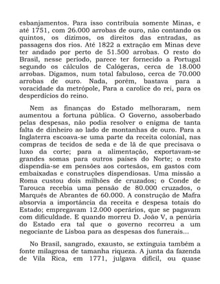 56
HVEDQMDPHQWRV 3DUD LVVR FRQWULEXtD VRPHQWH 0LQDV H
DWp FRP DUUREDV GH RXUR QmR FRQWDQGR RV
TXLQWRV RV Gt]LPRV RV GLUHLWRV GDV HQWUDGDV DV
SDVVDJHQV GRV ULRV $Wp D H[WUDomR HP 0LQDV GHYH
WHU DQGDGR SRU SHUWR GH DUUREDV 2 UHVWR GR
%UDVLO QHVVH SHUtRGR SDUHFH WHU IRUQHFLGR D 3RUWXJDO
VHJXQGR RV FiOFXORV GH &DOyJHUDV FHUFD GH
DUUREDV 'LJDPRV QXP WRWDO IDEXORVR FHUFD GH
DUUREDV GH RXUR 1DGD SRUpP EDVWDYD SDUD D
YRUDFLGDGH GD PHWUySROH 3DUD D FDUROLFH GR UHL SDUD RV
GHVSHUGtFLRV GR UHLQR
1HP DV ILQDQoDV GR (VWDGR PHOKRUDUDP QHP
DXPHQWRX D IRUWXQD S~EOLFD 2 *RYHUQR DVVREHUEDGR
SHODV GHVSHVDV QmR SRGLD UHVROYHU R HQLJPD GH WDQWD
IDOWD GH GLQKHLUR DR ODGR GH PRQWDQKDV GH RXUR 3DUD D
,QJODWHUUD HVFRDYD VH XPD SDUWH GD UHFHLWD FRORQLDO QDV
FRPSUDV GH WHFLGRV GH VHGD H GH Om GH TXH SUHFLVDYD R
OX[R GD FRUWH SDUD D DOLPHQWDomR H[SRUWDYDP VH
JUDQGHV VRPDV SDUD RXWURV SDtVHV GR 1RUWH R UHVWR
GLVSHQGLD VH HP SHQV}HV DRV FRUWHVmRV HP JDVWRV FRP
HPEDL[DGDV H FRQVWUXo}HV GLVSHQGLRVDV 8PD PLVVmR D
5RPD FXVWRX GRLV PLOK}HV GH FUX]DGRV R &RQGH GH
7DURXFD UHFHELD XPD SHQVmR GH FUX]DGRV R
0DUTXrV GH $EUDQWHV GH $ FRQVWUXomR GH 0DIUD
DEVRUYLD D LPSRUWkQFLD GD UHFHLWD H GHVSHVD WRWDLV GR
(VWDGR HPSUHJDYDP RSHUiULRV TXH VH SDJDYDP
FRP GLILFXOGDGH ( TXDQGR PRUUHX ' -RmR 9 D SHQ~ULD
GR (VWDGR HUD WDO TXH R JRYHUQR UHFRUUHX D XP
QHJRFLDQWH GH /LVERD SDUD DV GHVSHVDV GRV IXQHUDLV
1R %UDVLO VDQJUDGR H[DXVWR VH H[WLQJXLD WDPEpP D
IRQWH PLODJURVD GH WDPDQKD ULTXH]D $ MXQWD GD ID]HQGD
GH 9LOD 5LFD HP MXOJDYD GLItFLO RX TXDVH
 