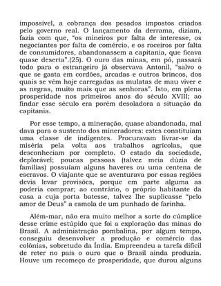 57
LPSRVVtYHO D FREUDQoD GRV SHVDGRV LPSRVWRV FULDGRV
SHOR JRYHUQR UHDO 2 ODQoDPHQWR GD GHUUDPD GL]LDP
ID]LD FRP TXH ´RV PLQHLURV SRU IDOWD GH LQWHUHVVH RV
QHJRFLDQWHV SRU IDOWD GH FRPpUFLR H RV URFHLURV SRU IDOWD
GH FRQVXPLGRUHV DEDQGRQDVVHP D FDSLWDQLD TXH ILFDYD
TXDVH GHVHUWDµ 2 RXUR GDV PLQDV HP Sy SDVVDUi
WRGR SDUD R HVWUDQJHLUR Mi REVHUYDYD $QWRQLO ´VDOYR R
TXH VH JDVWD HP FRUG}HV DUFDGDV H RXWURV EULQFRV GRV
TXDLV VH YrP KRMH FDUUHJDGDV DV PXODWDV GH PDX YLYHU H
DV QHJUDV PXLWR PDLV TXH DV VHQKRUDVµ ,VWR HP SOHQD
SURVSHULGDGH QRV SULPHLURV DQRV GR VpFXOR ;9,,, DR
ILQGDU HVVH VpFXOR HUD SRUpP GHVRODGRUD D VLWXDomR GD
FDSLWDQLD
3RU HVVH WHPSR D PLQHUDomR TXDVH DEDQGRQDGD PDO
GDYD SDUD R VXVWHQWR GRV PLQHUDGRUHV HVWHV FRQVWLWXtDP
XPD FODVVH GH LQGLJHQWHV 3URFXUDYDP OLYUDU VH GD
PLVpULD SHOD YROWD DRV WUDEDOKRV DJUtFRODV TXH
GHVFRQKHFLDP SRU FRPSOHWR 2 HVWDGR GD VRFLHGDGH
GHSORUiYHO SRXFDV SHVVRDV WDOYH] PHLD G~]LD GH
IDPtOLDV SRVVXtDP DOJXQV KDYHUHV RX XPD FHQWHQD GH
HVFUDYRV 2 YLDMDQWH TXH VH DYHQWXUDYD SRU HVVDV UHJL}HV
GHYLD OHYDU SURYLV}HV SRUTXH HP SDUWH DOJXPD DV
SRGHULD FRPSUDU DR FRQWUiULR R SUySULR KDELWDQWH GD
FDVD D FXMD SRUWD EDWHVVH WDOYH] OKH VXSOLFDVVH ´SHOR
DPRU GH 'HXVµ D HVPROD GH XP SXQKDGR GH IDULQKD
$OpP PDU QmR HUD PXLWR PHOKRU D VRUWH GR F~PSOLFH
GHVVH FULPH HVW~SLGR TXH IRL D H[SORUDomR GDV PLQDV GR
%UDVLO $ DGPLQLVWUDomR SRPEDOLQD SRU DOJXP WHPSR
FRQVHJXLX GHVHQYROYHU D SURGXomR H FRPpUFLR GDV
FRO{QLDV VREUHWXGR GD ÌQGLD (PSUHHQGHX D WDUHID GLItFLO
GH UHWHU QR SDtV R RXUR TXH R %UDVLO DLQGD SURGX]LD
+RXYH XP UHFRPHoR GH SURVSHULGDGH TXH GXURX DOJXQV
 