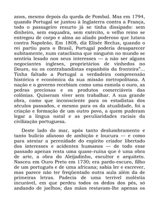 58
DQRV PHVPR GHSRLV GD TXHGD GH 3RPEDO 0DV HP
TXDQGR 3RUWXJDO VH MXQWRX j ,QJODWHUUD FRQWUD D )UDQoD
WRGR R SDVVDJHLUR UHVXUWR Mi VH WLQKD GLVVLSDGR VHP
GLQKHLUR VHP HVTXDGUD VHP H[pUFLWR R YHOKR UHLQR VH
HQWUHJRX GH FRUSR H DOPD DR DOLDGR SRGHURVR TXH OXWDYD
FRQWUD 1DSROHmR (P GL] (OLVpH 5HFOXV TXDQGR R
UHL SDUWLX SDUD R %UDVLO 3RUWXJDO SRGHULD GHVDSDUHFHU
VXELWDPHQWH QXP FDWDFOLVPD TXH QLQJXpP QR PXQGR VH
VHQWLULD OHVDGR QRV VHXV LQWHUHVVHV ³ D QmR VHU DOJXQV
QHJRFLDQWHV LQJOHVHV SURSULHWiULRV GH YLQKHGRV QR
'RXUR RX RV FRQWUDEDQGLVWDV HVSDQKyLV GD IURQWHLUDµ
7LQKD IDOWDGR D 3RUWXJDO D YHUGDGHLUD FRPSUHHQVmR
KLVWyULFD H HFRQ{PLFD GD VXD PLVVmR PHWURSROLWDQD $
QDomR H R JRYHUQR UHFHELDP FRPR XPD HVPROD R RXUR DV
SHGUDV SUHFLRVDV H RV SURGXWRV FRPHUFLiYHLV GDV
FRO{QLDV 4XLVHUDP YLYHU VHP WUDEDOKDU $ VXD JUDQGH
REUD FRPR TXH LQFRQVFLHQWH SDUD RV HVWDGLVWDV GRV
VpFXORV SDVVDGRV H PHVPR SDUD RV GD DWXDOLGDGH IRL D
FULDomR H IRUPDomR GH XP RXWUR SRYR D TXHP SXGHUDP
OHJDU D OtQJXD QDWDO H DV SHFXOLDULGDGHV UDFLDLV GD
FLYLOL]DomR SRUWXJXHVD
'HVWH ODGR GR PDU DSyV WDQWR GHVOXPEUDPHQWR H
WDQWR EXOtFLR DIDQRVR GH DPELomR H ORXFXUD ³ H FRPR
SDUD DWHVWDU D SHUHQLGDGH GR HVStULWR FULDGRU OLEHUWDGR
GRV LQWHUHVVHV H DFLGHQWHV KXPDQRV ³ GH WRGR HVVH
SDVVDGR DSHQDV UHVWD XPD TXDVH UXtQD TXH p XPD REUD
GH DUWH D REUD GR $OHLMDGLQKR HVFXOWRU H DUTXLWHWR
1DVFHX HP 2XUR 3UHWR HP HUD SDUGR HVFXUR ILOKR
GH XP SRUWXJXrV H GH XPD DIULFDQD VDELD OHU H HVFUHYHU
PDV SDUHFH QmR WHU IUHTHQWDGR RXWUD DXOD DOpP GD GH
SULPHLUDV OHWUDV 3DGHFLD GH XPD WHUUtYHO PROpVWLD
LQFXUiYHO HP TXH SHUGHX WRGRV RV GHGRV GRV SpV Vy
DQGDQGR GH MRHOKRV GDV PmRV UHVWDYDP OKH DSHQDV RV
 