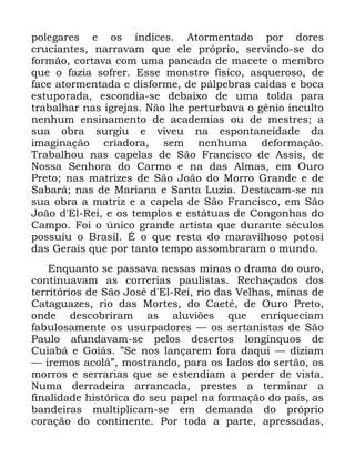 59
SROHJDUHV H RV tQGLFHV $WRUPHQWDGR SRU GRUHV
FUXFLDQWHV QDUUDYDP TXH HOH SUySULR VHUYLQGR VH GR
IRUPmR FRUWDYD FRP XPD SDQFDGD GH PDFHWH R PHPEUR
TXH R ID]LD VRIUHU (VVH PRQVWUR ItVLFR DVTXHURVR GH
IDFH DWRUPHQWDGD H GLVIRUPH GH SiOSHEUDV FDtGDV H ERFD
HVWXSRUDGD HVFRQGLD VH GHEDL[R GH XPD WROGD SDUD
WUDEDOKDU QDV LJUHMDV 1mR OKH SHUWXUEDYD R JrQLR LQFXOWR
QHQKXP HQVLQDPHQWR GH DFDGHPLDV RX GH PHVWUHV D
VXD REUD VXUJLX H YLYHX QD HVSRQWDQHLGDGH GD
LPDJLQDomR FULDGRUD VHP QHQKXPD GHIRUPDomR
7UDEDOKRX QDV FDSHODV GH 6mR )UDQFLVFR GH $VVLV GH
1RVVD 6HQKRUD GR &DUPR H QD GDV $OPDV HP 2XUR
3UHWR QDV PDWUL]HV GH 6mR -RmR GR 0RUUR *UDQGH H GH
6DEDUi QDV GH 0DULDQD H 6DQWD /X]LD 'HVWDFDP VH QD
VXD REUD D PDWUL] H D FDSHOD GH 6mR )UDQFLVFR HP 6mR
-RmR G (O 5HL H RV WHPSORV H HVWiWXDV GH &RQJRQKDV GR
&DPSR )RL R ~QLFR JUDQGH DUWLVWD TXH GXUDQWH VpFXORV
SRVVXLX R %UDVLO e R TXH UHVWD GR PDUDYLOKRVR SRWRVL
GDV *HUDLV TXH SRU WDQWR WHPSR DVVRPEUDUDP R PXQGR
(QTXDQWR VH SDVVDYD QHVVDV PLQDV R GUDPD GR RXUR
FRQWLQXDYDP DV FRUUHULDV SDXOLVWDV 5HFKDoDGRV GRV
WHUULWyULRV GH 6mR -RVp G (O 5HL ULR GDV 9HOKDV PLQDV GH
&DWDJXD]HV ULR GDV 0RUWHV GR &DHWp GH 2XUR 3UHWR
RQGH GHVFREULUDP DV DOXYL}HV TXH HQULTXHFLDP
IDEXORVDPHQWH RV XVXUSDGRUHV ³ RV VHUWDQLVWDV GH 6mR
3DXOR DIXQGDYDP VH SHORV GHVHUWRV ORQJtQTXRV GH
&XLDEi H *RLiV µ6H QRV ODQoDUHP IRUD GDTXL ³ GL]LDP
³ LUHPRV DFROiµ PRVWUDQGR SDUD RV ODGRV GR VHUWmR RV
PRUURV H VHUUDULDV TXH VH HVWHQGLDP D SHUGHU GH YLVWD
1XPD GHUUDGHLUD DUUDQFDGD SUHVWHV D WHUPLQDU D
ILQDOLGDGH KLVWyULFD GR VHX SDSHO QD IRUPDomR GR SDtV DV
EDQGHLUDV PXOWLSOLFDP VH HP GHPDQGD GR SUySULR
FRUDomR GR FRQWLQHQWH 3RU WRGD D SDUWH DSUHVVDGDV
 