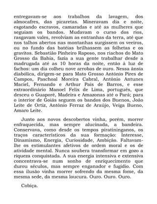 60
HQWUHJDYDP VH DRV WUDEDOKRV GD ODYDJHP GRV
DOPRFDIUHV GDV SLFDUHWDV 0LQHUDYDP GLD H QRLWH
HVJRWDQGR HVFUDYRV FDPDUDGDV H DWp DV PXOKHUHV TXH
VHJXLDP RV EDQGRV 0XGDYDP R FXUVR GRV ULRV
UDVJDYDP YDOHV UHYROYLDP DV HQWUDQKDV GD WHUUD DWp TXH
QRV WDOKRV DEHUWRV QDV PRQWDQKDV VXUJLVVHP RV YHHLURV
RX QR IXQGR GDV EDWpLDV EULOKDVVHP DV IROKHWDV H RV
JUDYLWRV 6HEDVWLmR 3LQKHLUR 5DSRVR QRV ULDFKRV GR 0DWR
*URVVR GD %DKLD ID]LD D VXD JHQWH WUDEDOKDU GHVGH D
PDGUXJDGD DWp DV KRUDV GD QRLWH HQWmR j OX] GH
IDFKRV XP GLD FROKHX QRYH DUUREDV GH RXUR 1HVVD kQVLD
GLDEyOLFD GLULJHP VH SDUD 0DWR *URVVR $QW{QLR 3LUHV GH
&DPSRV 3DVFKRDO 0RUHLUD &DEUDO $QW{QLR $QWXQHV
0DFLHO )HUQDQGR H $UWKXU 3DLV GH %DUURV H HVVH
H[WUDRUGLQiULR 0DQRHO )HOL[ GH /LPD SRUWXJXrV TXH
GHVFHX R *XDSRUp 0DGHLUD H $PD]RQDV DWp R 3DUi SDUD
R LQWHULRU GH *RLiV VHJXHP RV EDQGRV GRV %XHQRV -RmR
/HLWH GH 2UWL] $QW{QLR )HUUD] GH $UD~MR 9HLJD %XHQR
$PDUR /HLWH
-XQWR DRV QRYRV GHVFREHUWRV YLQKD SRUpP PRUUHU
HQIUDTXHFLGD PDV VHPSUH DOXFLQDGD D EDQGHLUD
&RQVHUYDYD FRPR GHVGH RV WHPSRV SLUDWLQLQJDQRV RV
WUDoRV FDUDFWHUtVWLFRV GD VXD IRUPDomR ,QWHUHVVH
'LQDPLVPR (QHUJLD &XULRVLGDGH $PELomR )DOWDYDP
OKH RV HVWLPXODQWHV DIHWLYRV GH RUGHP PRUDO H RV GH
DWLYLGDGH PHQWDO 1XQFD VRXEHUD WUDQVIRUPDU HP JR]R D
ULTXH]D FRQTXLVWDGD $ VXD HQHUJLD LQWHQVLYD H H[WHQVLYD
FRQFHQWUDYD VH QXP VRQKR GH HQULTXHFLPHQWR TXH
GXURX VpFXORV PDV VHPSUH HQJDQDGRU H IXJLGLR &RP
HVVD LOXVmR YLQKD PRUUHU VRIUHQGR GD PHVPD IRPH GD
PHVPD VHGH GD PHVPD ORXFXUD 2XUR 2XUR 2XUR
&RELoD
 