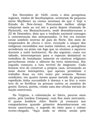 62
(P 1RYHPEUR GH FHQWR H GRLV SHUHJULQRV
LQJOHVHV YLQGRV GH 6RXWKDPSWRQ DYLVWDUDP GR SHTXHQR
QDYLR 0DIORZHU DV FRVWDV DUHQRVDV GR TXH p KRMH R
(VWDGR GH 1HZ -HUVH 3URFXUDQGR PHOKRU DEULJR
YHOHMDUDP PDLV DR VXO DWp R SRUWR GHSRLV FKDPDGR GH
3OPRXWK HP 0DVVDFKXVVHWV RQGH GHVHPEDUFDUDP D
GH 'H]HPEUR GDWD TXH D WUDGLomR QDFLRQDO FRQVDJUD
j FRPHPRUDomR GRV DQWHSDVVDGRV 2 IULR HUD LQWHQVR
QHVVH VRPEULR LQYHUQR GH SDtV GR 1RUWH (P PHLR GH
WHPSHVWDGHV GH FKXYD H QHYH UHFHDQGR R DWDTXH GRV
LQGtJHQDV HVFRQGLGRV QDV PDWDV YL]LQKDV RV SHUHJULQRV
DFHQGHUDP QD SUDLD XP IRJR TXH RV DOXPLRX H DTXHFHX
GXUDQWH D QRLWH LQFOHPHQWH 1R GLD VHJXLQWH FRPR HUD
ViEDGR LQWHUURPSHUDP SDUD R UHSRXVR GRPLQLFDO RV
WUDEDOKRV GH LQVWDODomR VRPHQWH RV FkQWLFRV UHOLJLRVRV
SHUWXUEDUDP HQWmR R VLOrQFLR GD WHUUD PLVWHULRVD (P
VHJXLGD FRPHoRX D OXWD WHUUtYHO GR LPLJUDQWH &DGD
KRPHP WHYH GH FRQVWUXLU D SUySULD FDVD DUURVWDQGR DV
PDLV GXUDV LQWHPSpULHV TXH DSHQDV SHUPLWLDP R
WUDEDOKR GXDV RX WUrV YH]HV SRU VHPDQD 1HVVDV
FRQGLo}HV HP TXDWUR PHVHV TXDVH PHWDGH GD SHTXHQD
H[SHGLomR WLQKD VXFXPELGR j GRHQoD H DR IULR R UHVWR
WHYH GH VH IRUWLILFDU jV SUHVVDV FRQWUD RV DVVDOWRV GR
JHQWLR (VWDYD SRUpP FULDGD XPD GDV FpOXODV LQLFLDLV GD
QDomR DPHULFDQD
1D 9LUJtQLD D FRORQL]DomR VH IL]HUD SRXFRV DQRV
DQWHV SHOD /RQGRQ &RPSDQ FRP ILQV PDLV PHUFDQWLV
2 TXDVH OHQGiULR -RKQ 6PLWK Mi HQVLQDUD DRV
FRPSDQKHLURV TXDQGR SULPHLUR GHVHPEDUFDUDP HP
WHUUDV DPHULFDQDV R VHJUHGR GR r[LWR SDUD R FRORQR
UHFpP FKHJDGR ´$TXL QDGD VH REWpP VHQmR SHOR
 