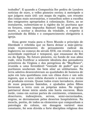 63
WUDEDOKRµ ( TXDQGR D &RPSDQKLD OKH SHGLUD GH /RQGUHV
QRWtFLDV GH RXUR R YHOKR SLRQHLUR HQYLRX j PHWUySROH R
TXH MXOJDYD PDLV ~WLO XP PDSD GD UHJLmR XP UHVXPR
GDV FRLVDV PDLV QHFHVViULDV H FRQVHOKRV VREUH D HVFROKD
GRV HPLJUDQWHV DSURSULDGRV j FRORQL]DomR (VWHV DR VH
LQVWDODUHP VXEPHWLDP VH j ULJLGH] GD OHL SXULWDQD TXH
RV IRUoDYD FRPR LPSXQKD 6DPXHO $UJDOO VRE SHQD GH
PRUWH D DFHLWDU D GRXWULQD GD WULQGDGH R UHVSHLWR j
DXWRULGDGH GD %tEOLD H R FRPSDUHFLPHQWR REULJDWyULR j
LJUHMD
(VVD JHQWH WUD]LD SDUD R 1RYR 0XQGR R SULQFtSLR GH
OLEHUGDGH H UHEHOGLD TXH RV IL]HUD GHL[DU D PmH SiWULD
HUDP UHSUHVHQWDQWHV GR SHQVDPHQWR UDGLFDO GD
,QJODWHUUD QR FRPHoR GR VpFXOR ;9,, HP UHYROWD FRQWUD D
DXWRULGDGH HVSLULWXDO H WHPSRUDO TXH HPDQDVVH GR 5HL
RX GD (JUHMD 1R IXWXUR SLRQHLUR QR IXQGR GH VXD DOPD
UXGH YLULD IUXWLILFDU D VHPHQWH LGHDOLVWD GRV SRYRDGRUHV
SULPLWLYRV GD 9LUJtQLD H GRV SHUHJULQRV GR ´0DIORZHUµ
UHXQLGD D XPD IRUPLGiYHO ´YRQWDGH GH SRGHUµ TXH RV
SXULWDQRV VRXEHUDP WmR EHP DOLDU DR XWLOLWDULVPR 1D
WHUUD DGRWLYD GHVHQYROYHUDP DV TXDOLGDGHV GH KRPHQV GH
DomR HP OXWD TXRWLGLDQD FRP XP FOLPD GXUR H XP VROR
LQJUDWR TXH D QHYH FREULD GXUDQWH R LQYHUQR H QR YHUmR
Vy SURGX]LD FHUHDLV 4XDVH WRGRV HUDP ODYUDGRUHV GRQRV
GH VXDV SHTXHQDV ID]HQGDV H DMXGDGRV SHORV ILOKRV
ODYUDYDP D WHUUD FRP DV SUySULDV PmRV 1R UHJLPH
SDWULDUFDO GHVVH LQtFLR DLQGD QmR KDYLD HVFUDYRV 0DLV
WDUGH FRPR HP RXWUDV SDUWHV GR FRQWLQHQWH FULPLQRVRV
GHVHUWRUHV LQGHVHMiYHLV VHUYRV VHPL HVFUDYL]DGRV
QHJURV VH GHUUDPDUDP SHORV GHVHUWRV KRVSLWDOHLURV 1D
PHVFOD SRUpP GH WRGRV RV HOHPHQWRV TXH FRPSXQKDP D
SVLFRORJLD GR FRORQR HP GRVDJHP YDULiYHO PDV
FRQVWDQWH IRL VHP G~YLGD D IRUWH GLVFLSOLQD UHOLJLRVD GRV
 