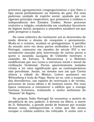 64
SULPHLURV DJUXSDPHQWRV FRQJUHJDFLRQLVWDV R TXH IL[RX R
WLSR PRUDO SUHGRPLQDQWH QD KLVWyULD GR SDtV )RL HVVD
SRGHURVD XQLGDGH GH HVStULWR VRFLDO DMXGDGD SRU XP
ULJRURVR SULQFtSLR FRRSHUDWLYR TXH SURPRYHX H UHDOL]RX D
LQGHSHQGrQFLD GRV (VWDGRV 8QLGRV 1HVVH SURFHVVR
HYROXWLYR D UHOLJLmR HVWDEHOHFLGD HP FRQGLo}HV IDYRUiYHLV
GH KLJLHQH PRUDO SUHSDURX D DWPRVIHUD VDXGiYHO HP TXH
S{GH SURVSHUDU D QDomR
1D FRVWD DWOkQWLFD GR FRQWLQHQWH VXO VH GHVHQURORX GH
PRGR GLYHUVR R GUDPD GH FRQTXLVWD H SRYRDPHQWR
0XGD VH R FHQiULR PXGDP RV SURWDJRQLVWDV $ SDUWLOKD
GR PXQGR QRYR HP GXDV SDUWHV DWULEXtGDV D &DVWHOD H
3RUWXJDO FRPHoDYD HP PHDGRV GR VpFXOR ;9, D VHU
VHULDPHQWH DWDFDGD SHOD LQWHUYHQomR GH RXWURV SRYRV D
TXHP D PLUDELOLV QDYLJDWLR GH &RORPER PRVWUDUD R
FDPLQKR GD IRUWXQD $ 5HQDVFHQoD H D 5HIRUPD
PRGLILFDYDP SRU VHX WXUQR D HVWUXWXUD VRFLDO H PRUDO GD
FLYLOL]DomR 2FLGHQWDO 3DFWRV DSDUHQWHPHQWH LVRODGRV
YLULDP D WHU XPD VLJQLILFDomR TXH RV FRQWHPSRUkQHRV
QmR SHUFHELDP $VVLP QR PHVPR DQR HP TXH &RUWH]
VLWLDYD D FLGDGH GR 0p[LFR /XWHUR TXHLPDYD HP
:LWWHPEHUJ D EXOD GR 3DSD +DYLD QR DU FRP D VXUSUHVD
GDV GHVFREHUWDV XP HVStULWR GH UHQRYDomR H GH UHYROWD
SUHFXUVRU GH QRYDV LGpLDV H GH KRPHQV QRYRV 3RU HVVD
pSRFD FRPHoDYD D HVWUHPHFHU R HGLItFLR TXH D HQHUJLD
OXVLWDQD OHYDQWDUD UHDOL]DQGR R VRQKR DPELFLRVR GR
´+RPHPµ GH 6DJUHV
1D SUySULD ÌQGLD 3RUWXJDO IRL HQFRQWUDU R PRWLYR GH
GHFDGrQFLD GH VHX SRGHULR $ GHUURWD QD ÉIULFD D PRUWH
GH ' 6HEDVWLmR D JUDQGH SHUGD GH KRPHQV SRU RFDVLmR
GHVVDV OXWDV HQIUDTXHFHUDP R UHLQR TXH OKH VHQWLD
HVFDSDU D FRO{QLD DVLiWLFD WmR FRELoDGD $ XQLmR FRP D
 