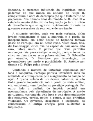 65
(VSDQKD D FUHVFHQWH LQIOXrQFLD GD ,QTXLVLomR PDLV
SRGHURVD GR TXH QXQFD QR UHLQDGR GH )HOLSH ,,
FRPSOHWDUDP D REUD GH GHFRPSRVLomR TXH OHQWDPHQWH VH
SUHSDUDYD 1RV ~OWLPRV DQRV GR UHLQDGR GH ' -RmR ,,, R
HVWDEHOHFLPHQWR GHILQLWLYR GD ,QTXLVLomR Mi IRUD R LQtFLR
GD GHFDGrQFLD TXH VH DJUDYRX UDSLGDPHQWH GXUDQWH RV
JRYHUQRV VXFHVVLYRV GH VHX QHWR H GH VHX LUPmR
$ VLWXDomR SROtWLFD FDGD YH] PDLV WXUEDGD WLQKD
OHYDGR UDSLGDPHQWH R SDtV j DQDUTXLD H j SHUGD GD
LQGHSHQGrQFLD HP )HOLSH GH (VSDQKD WRPDYD
SRVVH GH 3RUWXJDO HUD UHL GHVVH UHLQR ´(VWH KDYLD WLGR
GL] &RQHVWDJJLR FLQFR UHLV QR HVSDoR GH GRLV DQRV IDWR
UDUR WDOYH] ~QLFR ( SDUHFH TXH 'HXV SHUPLWLX
PXGDQoDV WDLV SDUD FDVWLJDU D QDomR SRUTXH WRGRV RV
FLQFR DUUXLQDUDP RV VHXV SREUHV V~GLWRV ' 6HEDVWLmR
SRU RXVDGLD ' +HQULTXH SRU LUUHVROXomR RV
JRYHUQDGRUHV SRU PHGR H SDUFLDOLGDGH ' $QW{QLR SRU
WLUDQLD H ' )HOLSH SHODV DUPDVµ
&RQWDQGR R Q~PHUR GH IRUWDOH]DV HVSDOKDGDV SRU
WRGD D FRQTXLVWD 3RUWXJDO SDUHFLD LQYHQFtYHO PDV QD
UHDOLGDGH VH HQIUDTXHFHUD SHOR DODUJDPHQWR GR FDPSR GH
DomR $ TXHGD LVRODGD GH XP GHVVHV EDOXDUWHV VH QmR
WLQKD JUDQGH LPSRUWkQFLD VRE R SRQWR GH YLVWD PLOLWDU
HUD HQWUHWDQWR XPD EUHFKD QR SUHVWtJLR SRUWXJXrV 3RU
RXWUR ODGR R GHFOtQLR GR LPSpULR FRORQLDO HUD
DFRPSDQKDGR SHOD GHFDGrQFLD GD PHWUySROH $ QDomR
SRUWXJXHVD FRUURPSLGD SHOR OX[R H SHOD GHVPRUDOL]DomR
GRV FRVWXPHV SHUGLD SRXFR D SRXFR D VXD SULPLWLYD
YLWDOLGDGH 2V JRYHUQRV GHVSyWLFRV H LQFDSD]HV Vy
FRQVHUYDYDP D DQWLJD HQHUJLD SDUD VXVWHQWDU D
,QTXLVLomR
 