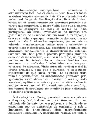 66
$ DGPLQLVWUDomR PHWURSROLWDQD ³ VREUHWXGR D
DGPLQLVWUDomR ORFDO QDV FRO{QLDV ³ SHULFOLWDYD HP WRGDV
DV RXWUDV IXQo}HV JRYHUQDPHQWDLV 2V UHSUHVHQWDQWHV GR
SRGHU UHDO ORQJH GD ILVFDOL]DomR GLVFLSOLQDU GH /LVERD
RFXSDYDP VH SULPHLUDPHQWH GRV SURYHQWRV SHVVRDLV GRV
FDUJRV TXH RFXSDYDP 2 SDGUH 9LHLUD GL]LD TXH D SDODYUD
IXUWDU VH FRQMXJDYD GH WRGRV RV PRGRV QD ÌQGLD
SRUWXJXHVD 1R %UDVLO DYDOLDYDP VH RV PpULWRV GRV
JRYHUQDGRUHV SHODV UHQGDV TXH HQYLDYDP j PHWUySROH H
HVWD VH RSXQKD D TXDOTXHU DXPHQWR GH GHVSHVD PHVPR
SURGXWLYD 2V IXQFLRQiULRV VXSHULRUHV SRU XP DEXVR
WROHUDGR PRQRSROL]DYDP TXDVH WRGR R FRPpUFLR R
SUySULR FOHUR PHUFDGHMDYD 'Dt GHVRUGHQV H FRQIOLWRV TXH
DWUDVDUDP VHQVLYHOPHQWH R GHVHQYROYLPHQWR FRORQLDO
6RPHQWH HP S{GH R JRYHUQR SRUWXJXrV SURLELU R
H[HUFtFLR GHVVH FRPpUFLR H PXLWR PDLV WDUGH QR UHJLPH
SRPEDOLQR IRL LQWURGX]LGD D UHIRUPD EHQpILFD TXH
DXPHQWRX D GXUDomR GDV IXQo}HV DGPLQLVWUDWLYDV SDUD
RV FDUJRV GH XOWUDPDU 9LQKD DWUDVDGD SRUpP R PDO Mi
HVWDYD DUUDLJDGR SDUD TXH R FXUDVVH ´R GHVSRWLVPR
HVFODUHFLGRµ GH TXH IDODYD 3RPEDO 6H RV FKHIHV HUDP
YHQDLV H SHFXODWiULRV RV VXERUGLQDGRV SULPDYDP SHOD
LJQRUkQFLD HVSHFLDOPHQWH RV GH RULJHP FULRXOD 4XDQWR
DR FRORQR DSiWLFR H VXEPLVVR SRXFD UHVLVWrQFLD RIHUHFLD
DR MXJR JRYHUQDPHQWDO 6y R VHQWLD HP WRGD D VXD IRUoD
QRV FHQWURV GH SRSXODomR QR LQWHULRU GR SDtV D GLVWkQFLD
H R GHVHUWR R SURWHJLDP
­ GLVVROXomR HP 3RUWXJDO DVVRFLDYDP VH D PLVpULD H
D IUDTXH]D ´FREULQGR VH FRP DV IyUPXODV GH XPD
UHOLJLRVLGDGH IHUYHQWH FRPR D SREUH]D H D GHELOLGDGH VH
HQFREULDP VRE DV DSDUrQFLDV GR HVSOHQGRU H VRE D
OLQJXDJHP GD RQLSRWrQFLDµ GLVVH PDJQLILFDPHQWH
$OH[DQGUH +HUFXODQR $ LPRUDOLGDGH UHLQDYD HP WRGD D
 