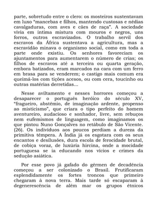 67
SDUWH VREUHWXGR HQWUH R FOHUR RV PRVWHLURV VXVWHQWDYDP
HP OX[R ´PDQFHEDV H ILOKRV PDQWHQGR FXVWRVDV H QpGLDV
FDYDOJDGXUDV FRP DYHV H FmHV GH UDoDµ $ VRFLHGDGH
YLYLD HP tQWLPD PLVWXUD FRP PRXURV H QHJURV XQV
IRUURV RXWURV HVFUDYL]DGRV 2 WUDEDOKR VHUYLO GRV
HVFUDYRV GD ÉIULFD VXVWHQWDYD D DJULFXOWXUD PDV D
HVFUDYLGmR PLQDYD R RUJDQLVPR VRFLDO FRPR HP WRGD D
SDUWH RQGH H[LVWLX 2V VHQKRUHV IDYRUHFLDP RV
DMXQWDPHQWRV SDUD DXPHQWDUHP R Q~PHUR GH FULDV RV
ILOKRV GH HVFUDYRV DWp D WHUFHLUD RX TXDUWD JHUDomR
HPERUD EDWL]DGRV HUDP PDUFDGRV QD FDUD FRP XP IHUUR
HP EUDVD SDUD VH YHQGHUHP R FDVWLJR PDLV FRPXP HUD
TXHLPi ORV FRP WLo}HV DFHVRV RX FRP FHUD WRXFLQKR RX
RXWUDV PDWpULDV GHUUHWLGDV
1HVVH DYLOWDPHQWR H QHVVHV KRUURUHV FRPHoRX D
GHVDSDUHFHU R SRUWXJXrV KHUyLFR GR VpFXOR ;9
´IUDJXHLUR DEVWrPLR GH LPDJLQDomR DUGHQWH SURSHQVR
DR PLVWLFLVPRµ TXH FULDUD R WLSR SHUIHLWR GR KRPHP
DYHQWXUHLUR DXGDFLRVR H VRQKDGRU OLYUH VHP UHEXoRV
QHP HXIHPLVPRV GH OLQJXDJHP FRPR LPDJLQDPRV RV
TXH SLQWRX 1XQR *RQoDOYHV QR UHWiEXOR GH 6mR 9LFHQWH
2V LQGLYtGXRV DRV SRXFRV SHUGLDP D GXUH]D GD
SULPLWLYD WrPSHUD $ ÌQGLD Mi RV HVJRWDUD FRP RV VHXV
HQFDQWRV H GHVLOXV}HV GXUD HVFROD GH IHURFLGDGH EUXWDO
GH FRELoD YRUD] GH OX[~ULD KLUFLQD RQGH D PRFLGDGH
SRUWXJXHVD VH LD HGXFDQGR QRV YtFLRV H FULPHV GD
VHGXomR DVLiWLFD
3RU HVVH SRYR Mi JDIDGR GR JpUPHQ GH GHFDGrQFLD
FRPHoRX D VHU FRORQL]DGR R %UDVLO )UXWLILFDUDP
HVSOHQGLGDPHQWH RV IRUWHV WURQFRV TXH SULPHLUR
FKHJDUDP j QRYD WHUUD 0DLV WDUGH Vy HVFDSDUDP j
GHJHQHUHVFrQFLD GH DOpP PDU RV JUXSRV pWQLFRV
 