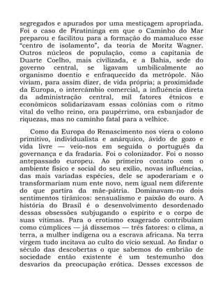 68
VHJUHJDGRV H DSXUDGRV SRU XPD PHVWLoDJHP DSURSULDGD
)RL R FDVR GH 3LUDWLQLQJD HP TXH R &DPLQKR GR 0DU
SUHSDURX H IDFLOLWRX SDUD D IRUPDomR GR PDPDOXFR HVVH
´FHQWUR GH LVRODPHQWRµ GD WHRULD GH 0RULW] :DJQHU
2XWURV Q~FOHRV GH SRSXODomR FRPR D FDSLWDQLD GH
'XDUWH &RHOKR PDLV FLYLOL]DGD H D %DKLD VHGH GR
JRYHUQR FHQWUDO VH OLJDYDP XPELOLFDOPHQWH DR
RUJDQLVPR GRHQWLR H HQIUDTXHFLGR GD PHWUySROH 1mR
YLYLDP SDUD DVVLP GL]HU GH YLGD SUySULD D SUR[LPLGDGH
GD (XURSD R LQWHUFkPELR FRPHUFLDO D LQIOXrQFLD GLUHWD
GD DGPLQLVWUDomR FHQWUDO PLO IDWRUHV pWQLFRV H
HFRQ{PLFRV VROLGDUL]DYDP HVVDV FRO{QLDV FRP R ULWPR
YLWDO GR YHOKR UHLQR RUD SDXSpUULPR RUD HVEDQMDGRU GH
ULTXH]DV PDV QR FDPLQKR IDWDO SDUD D YHOKLFH
&RPR GD (XURSD GR 5HQDVFLPHQWR QRV YLHUD R FRORQR
SULPLWLYR LQGLYLGXDOLVWD H DQiUTXLFR iYLGR GH JR]R H
YLGD OLYUH ³ YHLR QRV HP VHJXLGD R SRUWXJXrV GD
JRYHUQDQoD H GD IUDGDULD )RL R FRORQL]DGRU )RL R QRVVR
DQWHSDVVDGR HXURSHX $R SULPHLUR FRQWDWR FRP R
DPELHQWH ItVLFR H VRFLDO GR VHX H[tOLR QRYDV LQIOXrQFLDV
GDV PDLV YDULDGDV HVSpFLHV GHOH VH DSRGHUDULDP H R
WUDQVIRUPDULDP QXP HQWH QRYR QHP LJXDO QHP GLIHUHQWH
GR TXH SDUWLUD GD PmH SiWULD 'RPLQDYDP QR GRLV
VHQWLPHQWRV WLUkQLFRV VHQVXDOLVPR H SDL[mR GR RXUR $
KLVWyULD GR %UDVLO p R GHVHQYROYLPHQWR GHVRUGHQDGR
GHVVDV REVHVV}HV VXEMXJDQGR R HVStULWR H R FRUSR GH
VXDV YtWLPDV 3DUD R HURWLVPR H[DJHUDGR FRQWULEXtDP
FRPR F~PSOLFHV ³ Mi GLVVHPRV ³ WUrV IDWRUHV R FOLPD D
WHUUD D PXOKHU LQGtJHQD RX D HVFUDYD DIULFDQD 1D WHUUD
YLUJHP WXGR LQFLWDYD DR FXOWR GR YtFLR VH[XDO $R ILQGDU R
VpFXOR GDV GHVFREHUWDV R TXH VDEHPRV GR HPEULmR GH
VRFLHGDGH HQWmR H[LVWHQWH p XP WHVWHPXQKR GRV
GHVYDULRV GD SUHRFXSDomR HUyWLFD 'HVVHV H[FHVVRV GH
 