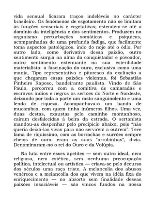 69
YLGD VHQVXDO ILFDUDP WUDoRV LQGHOpYHLV QR FDUiFWHU
EUDVLOHLUR 2V IHQ{PHQRV GH HVJRWDPHQWR QmR VH OLPLWDP
jV IXQo}HV VHQVRULDLV H YHJHWDWLYDV HVWHQGHP VH DWp R
GRPtQLR GD LQWHOLJrQFLD H GRV VHQWLPHQWRV 3URGX]HP QR
RUJDQLVPR SHUWXUEDo}HV VRPiWLFDV H SVtTXLFDV
DFRPSDQKDGDV GH XPD SURIXQGD IDGLJD TXH IDFLOPHQWH
WRPD DVSHFWRV SDWROyJLFRV LQGR GR QRMR DWp R yGLR 3RU
RXWUR ODGR FRPR GHULYDWLYR GHVVD SDL[mR RXWUR
VHQWLPHQWR VXUJLD QD DOPD GR FRQTXLVWDGRU H SRYRDGRU
RXWUR VHQWLPHQWR H[WHQXDQWH QD VXD HVWHULOLGDGH
PDWHULDOLVWD D IDVFLQDomR GR RXUR H[FOXVLYD FRPR XPD
PDQLD 7LSR UHSUHVHQWDWLYR H SLWRUHVFR GD H[DOWDomR D
TXH FKHJDUDP HVVDV SDL[}HV YLROHQWDV IRL 6HEDVWLmR
3LQKHLUR 5DSRVR EDQGHLUDQWH SDXOLVWD 9LQGR GH 6mR
3DXOR SHUFRUUHX FRP D FRPLWLYD GH FDPDUDGDV H
HVFUDYRV tQGLRV H QHJURV RV VHUW}HV GR 1RUWH H 1RUGHVWH
GHL[DQGR SRU WRGD D SDUWH XP UDVWR VDQJXLQROHQWR H XPD
OHQGD GH ULTXH]D $FRPSDQKDYD R XP EDQGR GH
PXFDPEDV FRP TXHP WLQKD LQ~PHURV ILOKRV 8PD YH]
GXDV GHVWDV H[DXVWDV SHOR FDPLQKR PRQWDQKRVR
FDtUDP GHVIDOHFLGDV j EHLUD GD HVWUDGD 2 VHUWDQLVWD
PDQGRX DV GHVSHQKDU SHOR SUHFLStFLR DEDL[R SRLV ´QmR
TXHULD GHL[i ODV YLYDV SDUD QmR VHUYLUHP D RXWUHPµ 7HYH
IDPD GH ULTXtVVLPR FRP DV ERUUDFKDV H VXUU}HV VHPSUH
FKHLRV GH RXUR HUDP DV VXDV ´DUURELQKDVµ GL]LD
'HQRPLQDUDP QR R UHL GR 2XUR H GD 9RO~SLD
1D OXWD HQWUH HVVHV DSHWLWHV ³ VHP RXWUR LGHDO QHP
UHOLJLRVR QHP HVWpWLFR VHP QHQKXPD SUHRFXSDomR
SROtWLFD LQWHOHFWXDO RX DUWtVWLFD ³ FULDYD VH SHOR GHFXUVR
GRV VpFXORV XPD UDoD WULVWH $ PHODQFROLD GRV DEXVRV
YHQpUHRV H D PHODQFROLD GRV TXH YLYHP QD LGpLD IL[D GR
HQULTXHFLPHQWR ³ QR DEVRUWR VHP ILQDOLGDGH GHVVDV
SDL[}HV LQVDFLiYHLV ³ VmR YLQFRV IXQGRV QD QRVVD
 