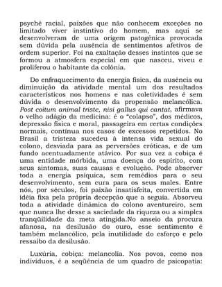 70
SVFKp UDFLDO SDL[}HV TXH QmR FRQKHFHP H[FHo}HV QR
OLPLWDGR YLYHU LQVWLQWLYR GR KRPHP PDV DTXL VH
GHVHQYROYHUDP GH XPD RULJHP SDWRJrQLFD SURYRFDGD
VHP G~YLGD SHOD DXVrQFLD GH VHQWLPHQWRV DIHWLYRV GH
RUGHP VXSHULRU )RL QD H[DOWDomR GHVVHV LQVWLQWRV TXH VH
IRUPRX D DWPRVIHUD HVSHFLDO HP TXH QDVFHX YLYHX H
SUROLIHURX R KDELWDQWH GD FRO{QLD
'R HQIUDTXHFLPHQWR GD HQHUJLD ItVLFD GD DXVrQFLD RX
GLPLQXLomR GD DWLYLGDGH PHQWDO XP GRV UHVXOWDGRV
FDUDFWHUtVWLFRV QRV KRPHQV H QDV FROHWLYLGDGHV p VHP
G~YLGD R GHVHQYROYLPHQWR GD SURSHQVmR PHODQFyOLFD
3RVW FRLWXP DQLPDO WULVWH QLVL JDOOXV TXL FDQWDW DILUPDYD
R YHOKR DGiJLR GD PHGLFLQD p R ´FRODSVRµ GRV PpGLFRV
GHSUHVVmR ItVLFD H PRUDO SDVVDJHLUD HP FHUWDV FRQGLo}HV
QRUPDLV FRQWtQXD QRV FDVRV GH H[FHVVRV UHSHWLGRV 1R
%UDVLO D WULVWH]D VXFHGHX j LQWHQVD YLGD VH[XDO GR
FRORQR GHVYLDGD SDUD DV SHUYHUV}HV HUyWLFDV H GH XP
IXQGR DFHQWXDGDPHQWH DWiYLFR 3RU VXD YH] D FRELoD p
XPD HQWLGDGH PyUELGD XPD GRHQoD GR HVStULWR FRP
VHXV VLQWRPDV VXDV FDXVDV H HYROXomR 3RGH DEVRUYHU
WRGD D HQHUJLD SVtTXLFD VHP UHPpGLRV SDUD R VHX
GHVHQYROYLPHQWR VHP FXUD SDUD RV VHXV PDOHV (QWUH
QyV SRU VpFXORV IRL SDL[mR LQVDWLVIHLWD FRQYHUWLGD HP
LGpLD IL[D SHOD SUySULD GHFHSomR TXH D VHJXLD $EVRUYHX
WRGD D DWLYLGDGH GLQkPLFD GR FRORQR DYHQWXUHLUR VHP
TXH QXQFD OKH GHVVH D VDFLHGDGH GD ULTXH]D RX D VLPSOHV
WUDQTLOLGDGH GD PHWD DWLQJLGD 1R DQVHLR GD SURFXUD
DIDQRVD QD GHVLOXVmR GR RXUR HVVH VHQWLPHQWR p
WDPEpP PHODQFyOLFR SHOD LQXWLOLGDGH GR HVIRUoR H SHOR
UHVVDLER GD GHVLOXVmR
/X[~ULD FRELoD PHODQFROLD 1RV SRYRV FRPR QRV
LQGLYtGXRV p D VHTrQFLD GH XP TXDGUR GH SVLFRSDWLD
 