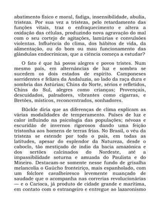 71
DEDWLPHQWR ItVLFR H PRUDO IDGLJD LQVHQVLELOLGDGH DEXOLD
WULVWH]D 3RU VXD YH] D WULVWH]D SHOR UHWDUGDPHQWR GDV
IXQo}HV YLWDLV WUD] R HQIUDTXHFLPHQWR H DOWHUD D
R[LGDomR GDV FpOXODV SURGX]LQGR QRYD DJUDYDomR GR PDO
FRP R VHX FRUWHMR GH DJLWDo}HV ODP~ULDV H FRQYXOV}HV
YLROHQWDV ,QIOXrQFLD GR FOLPD GRV KiELWRV GH YLGD GD
DOLPHQWDomR RX GR ERP RX PDX IXQFLRQDPHQWR GDV
JOkQGXODV HQGRFUtQLFDV TXH D FLrQFLD FRPHoD D HVWXGDU"
2 IDWR p TXH Ki SRYRV DOHJUHV H SRYRV WULVWHV 1XP
PHVPR SDtV HP DOWHUQkQFLDV GH OX] H VRPEUD VH
VXFHGHP RV GRLV HVWDGRV GH HVStULWR &DPSRQHVHV
VRUULGHQWHV H IHOL]HV GD $QGDOX]LD DR ODGR GD UDoD GXUD H
VRPEULD GDV $VW~ULDV &KLQV GR 1RUWH VpULRV H UHIOHWLGRV
&KLQV GR 6XO DOHJUHV FRPR FULDQoDV 3URYHQoDLV
GHVFXLGDGRV SDOUDGRUHV YLEUDQWHV FRPR FLJDUUDV H
%UHW}HV PtVWLFRV UHFRQFHQWUDGRV VRQKDGRUHV
%FNOH GLULD TXH DV GLIHUHQoDV GH FOLPD H[SOLFDP DV
YiULDV PRGDOLGDGHV GH WHPSHUDPHQWR 3DtVHV GH OX] H
FDORU LQIOXLQGR QD SVLFRORJLD GDV SRSXODo}HV QpYRDV H
HVFXULGmR GH LQYHUQRV ULJRURVRV GDQGR XPD IHLomR
WULVWRQKD DRV KRPHQV GH WHUUDV IULDV 1R %UDVLO R YpX GD
WULVWH]D VH HVWHQGH SRU WRGR R SDtV HP WRGDV DV
ODWLWXGHV DSHVDU GR HVSOHQGRU GD 1DWXUH]D GHVGH R
FDERFOR WmR PHVWLoDGR GH tQGLR GD EDFLD DPD]{QLFD H
GRV VHUW}HV FDOFLQDGRV GR 1RUGHVWH DWp D
LPSDVVLELOLGDGH VRWXUQD H DPXDGD GR 3DXOLVWD H GR
0LQHLUR 'HVWDFDP VH VRPHQWH QHVVH IXQGR GH JULVDOKD
PHODQFROLD R *D~FKR IURQWHLULoR PDLV HVSDQKRODGR FRP
XP IROFORUH FDYDOKHLUHVFR OHYHPHQWH QXDQoDGR GH
VDXGDGH TXH R DFRPSDQKD QDV FRUUHULDV UHYROXFLRQiULDV
³ H R &DULRFD Mi SURGXWR GH FLGDGH JUDQGH H PDUtWLPD
HP FRQWDWR FRP R HVWUDQJHLUR H HQWUHJXH DR OD]DURQLVPR
 