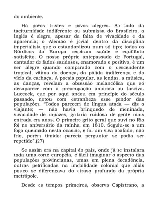 72
GR DPELHQWH
+i SRYRV WULVWHV H SRYRV DOHJUHV $R ODGR GD
WDFLWXUQLGDGH LQGLIHUHQWH RX VXEPLVVD GR %UDVLOHLUR R
,QJOrV p DOHJUH DSHVDU GD IDOWD GH YLYDFLGDGH H GD
DSDUrQFLD R $OHPmR p MRYLDO GHQWUR GD GLVFLSOLQD
LPSHULDOLVWD TXH R HVWDQGDUGL]RX QXP Vy WLSR WRGRV RV
1yUGLFRV GD (XURSD UHVSLUDP VD~GH H HTXLOtEULR
VDWLVIHLWR 2 QRVVR SUySULR DQWHSDVVDGR GH 3RUWXJDO
FDQWDGRU GH IDGRV VDXGRVRV HQDPRUDGR H SRVLWLYR p XP
VHU DOHJUH TXDQGR FRPSDUDGR FRP R GHVFHQGHQWH
WURSLFDO YtWLPD GD GRHQoD GD SiOLGD LQGLIHUHQoD H GR
YtFLR GD FDFKDoD $ SRHVLD SRSXODU DV OHQGDV D P~VLFD
DV GDQoDV UHYHODP D REVHVVmR PHODQFyOLFD TXH Vy
GHVDSDUHFH FRP D SUHRFXSDomR DPRURVD RX ODVFLYD
/XFFRFN TXH SRU DTXL DQGRX HP SULQFtSLR GR VpFXOR
SDVVDGR QRWRX FRP HVWUDQKH]D HVVH SHQGRU GDV
SRSXODo}HV ´7RGRV SDUHFHP GH OtQJXD DWDGD ³ GL] R
YLDMDQWH ³ QmR KDYLD EULQTXHGR GH PHQLQDGD
YLYDFLGDGH GH UDSD]HV JULWDULD UXLGRVD GH JHQWH PDLV
HQWUDGD HP DQRV 2 SULPHLUR JULWR JHUDO TXH RXYL QR 5LR
IRL QR DQLYHUViULR GD UDLQKD HP 6HJXLX VH D XP
IRJR TXHLPDGR QHVWD RFDVLmR H IRL XP YLYD DEDIDGR QmR
IULR SRUpP WtPLGR SDUHFLD SHUJXQWDU VH SRGLD VHU
UHSHWLGRµ
6H DVVLP HUD QD FDSLWDO GR SDtV RQGH Mi VH LQVWDODUD
WRGD XPD FRUWH HXURSpLD p IiFLO LPDJLQDU R DVSHFWR GDV
SRSXODo}HV SURYLQFLDQDV XPDV HP SOHQD GHFDGrQFLD
RXWUDV SHWULILFDGDV QD LPRELOLGDGH FRORQLDO TXH DOLiV
SRXFR VH GLIHUHQoDYD GR DWUDVR SURIXQGR GD SUySULD
PHWUySROH
'HVGH RV WHPSRV SULPHLURV REVHUYD &DSLVWUDQR D
 