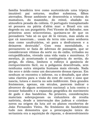 73
IDPtOLD EUDVLOHLUD WHYH FRPR VXVWHQWiFXOR XPD WULSHoD
LPXWiYHO SDL VRWXUQR PXOKHU VXEPLVVD ILOKRV
DWHUUDGRV 1HVVH DPELHQWH VH GHVHQYROYLD D WULVWH]D GR
PDPDOXFR GR PD]RPER GR UHLQRO DEDIDGR QD
DWPRVIHUD SHVDGD GD FRO{QLD 2 SRUWXJXrV WUDQVSODQWDGR
Vy SHQVDYD QD SiWULD G DOpP PDU R %UDVLO HUD XP
GHJUHGR RX XP SXUJDWyULR )UHL 9LFHQWH GR 6DOYDGRU QRV
SULPHLURV DQRV VHLVFHQWLVWDV TXHL[DYD VH GH TXH RV
SRYRDGRUHV ´QmR Vy RV TXH GH Oi YLHUDP PDV DLQGD RV
TXH Fi QDVFHUDP XVDP GD WHUUD QmR FRPR VHQKRUHV
PDV FRPR XVXIUXWiULRV Vy SDUD D GHVIUXWDUHP H D
GHL[DUHP GHVWUXtGDµ &RP HVVD PHQWDOLGDGH R
SRYRDPHQWR VH ID]LD GH iGYHQDV GH SDVVDJHP TXH VH
FRQVLGHUDYDP YtWLPDV GD VRUWH RX GR H[tOLR LUULWDGRV RX
HVWXSHGLILFDGRV YLYHQGR XPD YLGD YD]LD H PRQyWRQD 2
PHVWLoR Mi DFRVWXPDGR j FRQWLQJrQFLD GR VHUWmR GR
SHULJR GR FOLPD OLPLWDYD R HVIRUoR j JDQkQFLD GH
HQULTXHFLPHQWR IiFLO RX j SROLJDPLD GHVHQIUHDGD VHP
QHQKXPD RXWUD VLPSDWLD KXPDQD PDLV HOHYDGD 1DGD
WmR VHFR H iULGR FRPR XP GRFXPHQWR GHVVDV pSRFDV (P
QHQKXP VH HQFRQWUD R LQIRUPH RX R GHVDEDIR TXH DEUH
XPD FODUHLUD SDUD D YLVmR GR HQWH GH FDUQH H RVVR TXH
QDVFLD OXWDYD H PRUULD QR VROR LQGLIHUHQWH 'RLV JUDQGHV
IHQ{PHQRV DSHQDV HP VpFXORV SDUHFHP LQGLFDU R
DOYRUHFHU GH DOJXP VHQWLPHQWR QDFLRQDO D OXWD FRQWUD R
LQYDVRU KRODQGrV H D H[SDQVmR JHRJUiILFD GR PRYLPHQWR
GH JDGR H GDV EDQGHLUDV 1R SULPHLUR FRQVLGHUDo}HV
PDWHULDLV VREUHSXMDYDP RV YLVOXPEUHV GH UHYROWD
QDWLYLVWD GHVGH D LQWHUYHQomR GRV MXGHXV H FULVWmRV
QRYRV QD RULJHP GD OXWD DWp RV SODQRV HQFREHUWRV GH
-RmR )HUQDQGHV 9LHLUD 1R IHQ{PHQR GR EDQGHLULVPR
WXGR QRV GHPRQVWUD TXH D SUHRFXSDomR ~QLFD GR
VHUWDQLVWD HUD D DTXLVLomR GH ULTXH]D R GHVHQYROYLPHQWR
 
