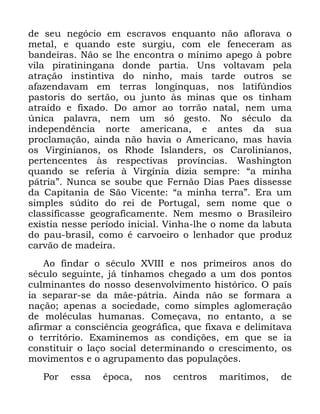 74
GH VHX QHJyFLR HP HVFUDYRV HQTXDQWR QmR DIORUDYD R
PHWDO H TXDQGR HVWH VXUJLX FRP HOH IHQHFHUDP DV
EDQGHLUDV 1mR VH OKH HQFRQWUD R PtQLPR DSHJR j SREUH
YLOD SLUDWLQLQJDQD GRQGH SDUWLD 8QV YROWDYDP SHOD
DWUDomR LQVWLQWLYD GR QLQKR PDLV WDUGH RXWURV VH
DID]HQGDYDP HP WHUUDV ORQJtQTXDV QRV ODWLI~QGLRV
SDVWRULV GR VHUWmR RX MXQWR jV PLQDV TXH RV WLQKDP
DWUDtGR H IL[DGR 'R DPRU DR WRUUmR QDWDO QHP XPD
~QLFD SDODYUD QHP XP Vy JHVWR 1R VpFXOR GD
LQGHSHQGrQFLD QRUWH DPHULFDQD H DQWHV GD VXD
SURFODPDomR DLQGD QmR KDYLD R $PHULFDQR PDV KDYLD
RV 9LUJLQLDQRV RV 5KRGH ,VODQGHUV RV &DUROLQLDQRV
SHUWHQFHQWHV jV UHVSHFWLYDV SURYtQFLDV :DVKLQJWRQ
TXDQGR VH UHIHULD j 9LUJtQLD GL]LD VHPSUH ´D PLQKD
SiWULDµ 1XQFD VH VRXEH TXH )HUQmR 'LDV 3DHV GLVVHVVH
GD &DSLWDQLD GH 6mR 9LFHQWH ´D PLQKD WHUUDµ (UD XP
VLPSOHV V~GLWR GR UHL GH 3RUWXJDO VHP QRPH TXH R
FODVVLILFDVVH JHRJUDILFDPHQWH 1HP PHVPR R %UDVLOHLUR
H[LVWLD QHVVH SHUtRGR LQLFLDO 9LQKD OKH R QRPH GD ODEXWD
GR SDX EUDVLO FRPR p FDUYRHLUR R OHQKDGRU TXH SURGX]
FDUYmR GH PDGHLUD
$R ILQGDU R VpFXOR ;9,,, H QRV SULPHLURV DQRV GR
VpFXOR VHJXLQWH Mi WtQKDPRV FKHJDGR D XP GRV SRQWRV
FXOPLQDQWHV GR QRVVR GHVHQYROYLPHQWR KLVWyULFR 2 SDtV
LD VHSDUDU VH GD PmH SiWULD $LQGD QmR VH IRUPDUD D
QDomR DSHQDV D VRFLHGDGH FRPR VLPSOHV DJORPHUDomR
GH PROpFXODV KXPDQDV &RPHoDYD QR HQWDQWR D VH
DILUPDU D FRQVFLrQFLD JHRJUiILFD TXH IL[DYD H GHOLPLWDYD
R WHUULWyULR ([DPLQHPRV DV FRQGLo}HV HP TXH VH LD
FRQVWLWXLU R ODoR VRFLDO GHWHUPLQDQGR R FUHVFLPHQWR RV
PRYLPHQWRV H R DJUXSDPHQWR GDV SRSXODo}HV
3RU HVVD pSRFD QRV FHQWURV PDUtWLPRV GH
 