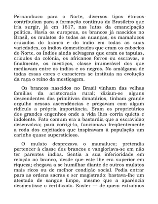 75
3HUQDPEXFR SDUD R 1RUWH GLYHUVRV WLSRV pWQLFRV
FRQWULEXtDP SDUD D IRUPDomR FRQWtQXD GR %UDVLOHLUR TXH
LULD VXUJLU Mi HP QDV OXWDV GD HPDQFLSDomR
SROtWLFD +DYLD RV HXURSHXV RV EUDQFRV Mi QDVFLGRV QR
%UDVLO RV PXODWRV GH WRGDV DV QXDQoDV RV PDPDOXFRV
FUX]DGRV GR EUDQFR H GR tQGLR HP WRGDV DV VXDV
YDULHGDGHV RV tQGLRV GRPHVWLFDGRV TXH HUDP RV FDERFORV
GR 1RUWH RV ÌQGLRV DLQGD VHOYDJHQV TXH HUDP RV WDSXLDV
FULRXORV GD FRO{QLD RV DIULFDQRV IRUURV RX HVFUDYRV H
ILQDOPHQWH RV PHVWLoRV FODVVH LQXPHUiYHO GRV TXH
PHGLDYDP HQWUH RV tQGLRV H RV QHJURV 1R DPiOJDPD GH
WRGDV HVVDV FRUHV H FDUDFWHUHV VH LQVWLWXtD QD HYROXomR
GD UDoD R UHLQR GD PHVWLoDJHP
2V EUDQFRV QDVFLGRV QR %UDVLO YLQKDP GDV YHOKDV
IDPtOLDV GD DULVWRFUDFLD UXUDO GL]LDP VH DOJXQV
GHVFHQGHQWHV GRV SULPLWLYRV GRQDWiULRV WLQKDP JUDQGH
RUJXOKR QHVVDV DVFHQGrQFLDV H SUHJDYDP FRP DOJXP
ULGtFXOR D SUySULD LPSRUWkQFLD (UDP RV SURSULHWiULRV
GRV JUDQGHV HQJHQKRV RQGH D YLGD OKHV FRUULD TXLHWD H
LQGROHQWH )DWR FRPXP HUD D EDVWDUGLD TXH D HVFUDYLGmR
GHVHQYROYLD SDUD FRUULJL OR IXQFLRQDYD IUHTHQWHPHQWH
D URGD GRV HQMHLWDGRV TXH LQVSLUDYDP j SRSXODomR XP
FDULQKR TXDVH VXSHUVWLFLRVR
2 PXODWR GHVSUH]DYD R PDPDOXFR SUHWHQGLD
SHUWHQFHU j FODVVH GRV EUDQFRV H YDQJORULDYD VH HP QmR
WHU SDUHQWHV tQGLRV 6HQWLD D VXD LQIHULRULGDGH HP
UHODomR DR EUDQFR GHVGH TXH HVWH OKH HUD VXSHULRU HP
ULTXH]D FKHJDYD D VH KXPLOKDU GLDQWH GH RXWURV PXODWRV
PDLV ULFRV RX GH PHOKRU FRQGLomR VRFLDO 3RGLD HQWUDU
SDUD DV RUGHQV VDFUDV H VHU PDJLVWUDGR EDVWDYD OKH XP
DWHVWDGR GH VDQJXH OLPSR PHVPR TXH D DSDUrQFLD
GHVPHQWLVVH R FHUWLILFDGR .RVWHU ³ GH TXHP H[WUDtPRV
 